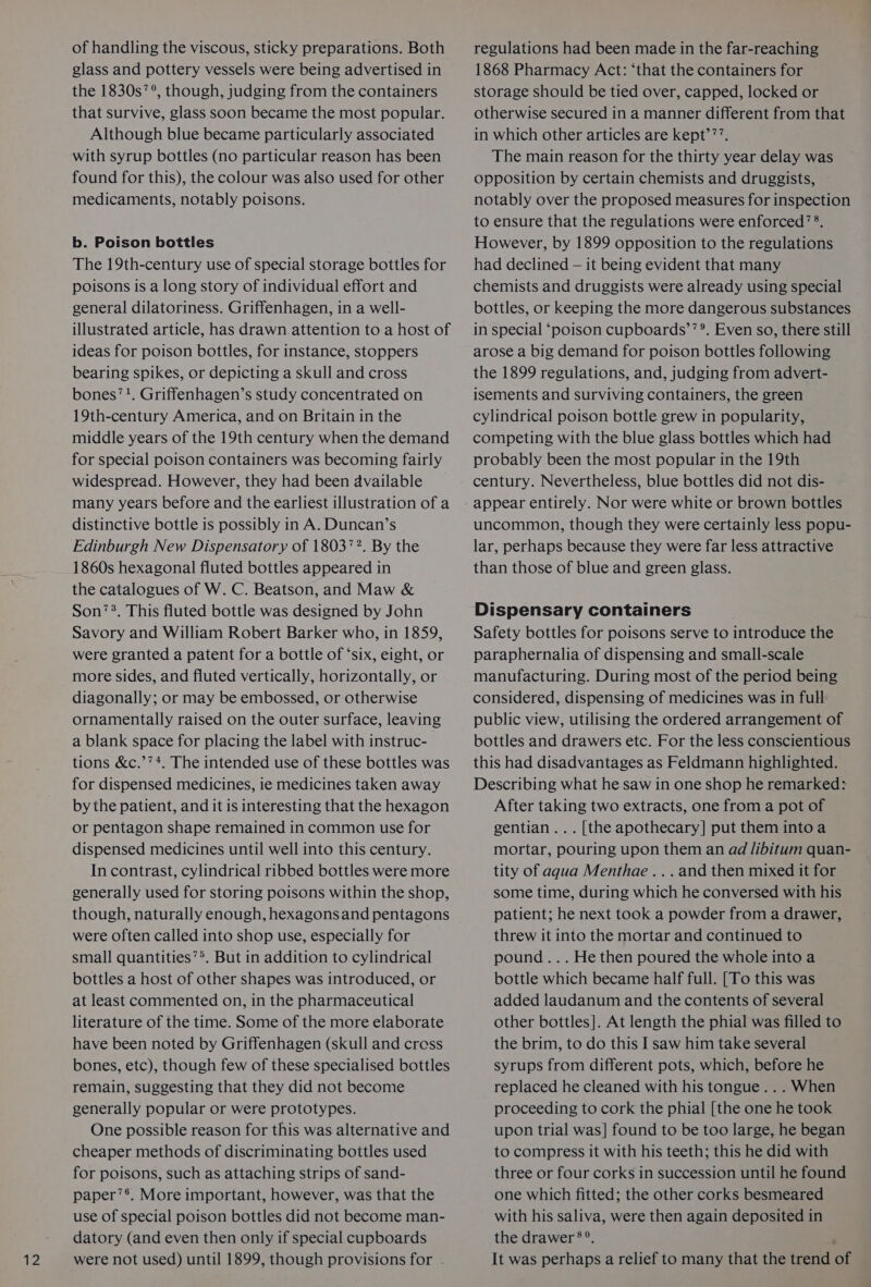phe of handling the viscous, sticky preparations. Both the 1830s’ °, though, judging from the containers that survive, glass soon became the most popular. Although blue became particularly associated with syrup bottles (no particular reason has been found for this), the colour was also used for other medicaments, notably poisons. b. Poison bottles The 19th-century use of special storage bottles for poisons is a long story of individual effort and general dilatoriness. Griffenhagen, in a well- illustrated article, has drawn. attention to a host of ideas for poison bottles, for instance, stoppers bearing spikes, or depicting a skull and cross bones’!. Griffenhagen’s study concentrated on 19th-century America, and on Britain in the middle years of the 19th century when the demand for special poison containers was becoming fairly widespread. However, they had been available many years before and the earliest illustration of a distinctive bottle is possibly in A. Duncan’s Edinburgh New Dispensatory of 18037?. By the 1860s hexagonal fluted bottles appeared in the catalogues of W. C. Beatson, and Maw &amp; Son’®. This fluted bottle was designed by John Savory and William Robert Barker who, in 1859, were granted a patent for a bottle of ‘six, eight, or more sides, and fluted vertically, horizontally, or diagonally; or may be embossed, or otherwise ornamentally raised on the outer surface, leaving a blank space for placing the label with instruc- tions &amp;c.’’*. The intended use of these bottles was for dispensed medicines, ie medicines taken away by the patient, and it is interesting that the hexagon or pentagon shape remained in common use for dispensed medicines until well into this century. In contrast, cylindrical ribbed bottles were more generally used for storing poisons within the shop, though, naturally enough, hexagonsand pentagons were often called into shop use, especially for small quantities’*. But in addition to cylindrical bottles a host of other shapes was introduced, or at least commented on, in the pharmaceutical literature of the time. Some of the more elaborate have been noted by Griffenhagen (skull and cress bones, etc), though few of these specialised bottles remain, suggesting that they did not become generally popular or were prototypes. One possible reason for this was alternative and cheaper methods of discriminating bottles used for poisons, such as attaching strips of sand- paper’®. More important, however, was that the use of special poison bottles did not become man- datory (and even then only if special cupboards were not used) until 1899, though provisions for .- regulations had been made in the far-reaching storage should be tied over, capped, locked or otherwise secured in a manner different from that in which other articles are kept’”’. The main reason for the thirty year delay was opposition by certain chemists and druggists, notably over the proposed measures for inspection to ensure that the regulations were enforced’ 8, However, by 1899 opposition to the regulations had declined — it being evident that many chemists and druggists were already using special bottles, or keeping the more dangerous substances in special ‘poison cupboards’’®. Even so, there still arose a big demand for poison bottles following the 1899 regulations, and, judging from advert- isements and surviving containers, the green cylindrical poison bottle grew in popularity, competing with the blue glass bottles which had probably been the most popular in the 19th century. Nevertheless, blue bottles did not dis- uncommon, though they were certainly less popu- lar, perhaps because they were far less attractive than those of blue and green glass. Dispensary containers Safety bottles for poisons serve to introduce the paraphernalia of dispensing and small-scale manufacturing. During most of the period being considered, dispensing of medicines was in full public view, utilising the ordered arrangement of bottles and drawers etc. For the less conscientious this had disadvantages as Feldmann highlighted. Describing what he saw in one shop he remarked: After taking two extracts, one from a pot of gentian... [the apothecary] put them into a mortar, pouring upon them an ad libitum quan- tity of aqua Menthae ... and then mixed it for some time, during which he conversed with his patient; he next took a powder from a drawer, threw it into the mortar and continued to pound... He then poured the whole into a bottle which became half full. [To this was added laudanum and the contents of several other bottles]. At length the phial was filled to the brim, to do this I saw him take several syrups from different pots, which, before he replaced he cleaned with his tongue... When proceeding to cork the phial [the one he took upon trial was] found to be too large, he began to compress it with his teeth; this he did with three or four corks in succession until he found one which fitted; the other corks besmeared with his saliva, were then again deposited in the drawer ®°. . It was perhaps a relief to many that the trend of