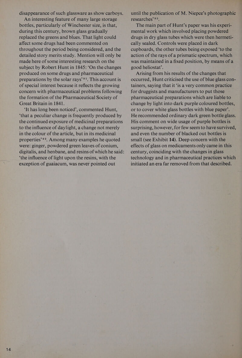 An interesting feature of many large storage bottles, particularly of Winchester size, is that, during this century, brown glass gradually replaced the greens and blues. That light could affect some drugs had been commented on throughout the period being considered, and the detailed story merits study. Mention will only be made here of some interesting research on the subject by Robert Hunt in 1845: ‘On the changes produced on some drugs and pharmaceutical preparations by the solar rays’ ®!. This account is of special interest because it reflects the growing concern with pharmaceutical problems following the formation of the Pharmaceutical Society of Great Britain in 1841. ‘It has long been noticed’, commented Hunt, ‘that a peculiar change is frequently produced by the continued exposure of medicinal preparations to the influence of daylight, a change not merely in the colour of the article, but in its medicinal properties’ ®?. Among many examples he quoted were: ginger, powdered green leaves of conium, ‘the influence of light upon the resins, with the exception of guaiacum, was never pointed out until the publication of M. Niepce’s photographic researches’ °°. The main part of Hunt’s paper was his experi- mental work which involved placing powdered drugs in dry glass tubes which were then hermeti- cally sealed. Controls were placed in dark cupboards, the other tubes being exposed ‘to the action of the rays of a prismatic spectrum, which was maintained in a fixed position, by means of a good heliostat’. Arising from his results of the changes that occurred, Hunt criticised the use of blue glass con- tainers, saying that it ‘is a very common practice for druggists and manufacturers to put those pharmaceutical preparations which are liable to change by light into dark purple coloured bottles, or to cover white glass bottles with blue paper’. He recommended ordinary dark green bottle glass. His comment on wide usage of purple bottles is surprising, however, for few seem to have survived, and even the number of blacked out bottles is small (see Exhibit 14). Deep concern with the effects of glass on medicaments only came in this century, coinciding with the changes in glass technology and in pharmaceutical practices which initiated an era far removed from that described.