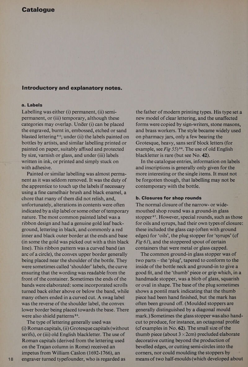 18 Catalogue Introductory and explanatory notes. a. Labels permanent, or (iii) temporary, although these categories may overlap. Under (1) can be placed the engraved, burnt in, embossed, etched or sand blasted lettering **; under (ii) the labels painted on bottles by artists, and similar labelling printed or painted on paper, suitably affixed and protected by size, varnish or glass, and under (iii) labels written in ink, or printed and simply stuck on with adhesive. Painted or similar labelling was almost perma- nent as it was seldom removed. It was the duty of the apprentice to touch up the labels if necessary using a fine camelhair brush and black enamel, a chore that many of them did not relish, and, unfortunately, alterations in contents were often indicated by aslip label or some other of temporary nature. The most common painted label was a ribbon design and had a genuine gold leaf back- ground, lettering in black, and commonly a red inner and black outer border at the ends and base (in some the gold was picked out with a thin black line). This ribbon pattern was a curved band (an arc of a circle), the convex upper border generally being placed near the shoulder of the bottle. They were sometimes called ‘shoulder’ labels, the curve ensuring that the wording was readable from the front of the container. Sometimes the ends of the bands were elaborated: some incorporated scrolls turned back either above or below the band, while many others ended in acurved cut. A swag label was the reverse of the shoulder label, the convex lower border being placed towards the base. There were also shield patterns °°. The type of lettering generally used was (i) Roman capitals, (ii) Grotesque capitals (without serifs), or (ili) old English blackletter. The use of Roman capitals (derived from the lettering used on the Trajan column in Rome) received an impetus from William Caslon (1692-1766), an engraver turned typefounder, who is regarded as new model of clear lettering, and the unaffected forms were copied by sign-writers, stone masons, and brass workers. The style became widely used on pharmacy jars, only a few bearing the Grotesque, heavy, sans serif block letters (for example, see Fig 55) °°. The use of old English blackletter is rare (but see No. 42). In the catalogue entries, information on labels and inscriptions is generally only given for the more interesting or the single items. It must not be forgotten though, that labelling may not be contemporary with the bottle. b. Closures for shop rounds The normal closure of the narrow- or wide- mouthed shop round was a ground-in glass stopper °’. However, special rounds, such as those for oils and syrups, had their own types of closure: these included the glass cap (often with ground edges) for ‘oils’, the plug stopper for ‘syrups’ (cf Fig 61), and the stoppered spout of certain containers that were metal or glass capped. The common ground-in glass stopper was of two parts — the ‘plug’, tapered to conform to the inside of the bottle neck and ground-in to give a good fit, and the ‘thumb’ piece or grip which, ina handmade stopper, was a blob of glass, squarish or oval in shape. The base of the plug sometimes shows a pontil mark indicating that the thumb piece had been hand finished, but the mark has often been ground off. (Moulded stoppers are generally distinguished by a diagonal mould mark.) Sometimes the glass stopper was also hand- cut to produce, for instance, an octagonal profile (cf examples in No. 62). The small size of the thumb piece (about 3 x 2cm) precluded elaborate decorative cutting beyond the production of bevelled edges, or cutting semi-circles into the corners, nor could moulding the stoppers by means of two half-moulds (which developed about