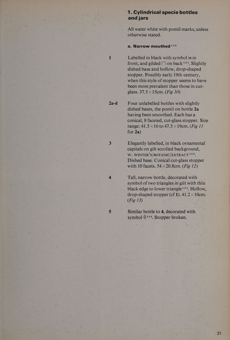 1. Cylindrical specie bottles All water white with pontil marks, unless otherwise stated. a. Narrow mouthed! °° Labelled in black with symbol M in front, and gilded |] on back?!°?. Slightly dished base and hollow, drop-shaped stopper. Possibly early 19th century, when this style of stopper seems to have been more prevalent than those in cut- glass. 37.5 x 15cm. (Fig 10) dished bases, the pontil on bottle 2a having been smoothed. Each has a conical, 8 faceted, cut-glass stopper. Size range: 41.5 x 16 to 47.5 x 19cm. (Fig /1 for 2a) Elegantly labelled, in black ornamental capitals on gilt scrolled background, W. WINTER’S/BOTANIC/EXTRACT?°?, Dished base. Conical cut-glass stopper with 10 facets. 54 x 20.8cm. (Fig /2) Tall, narrow bottle, decorated with symbol of two triangles in gilt with thin black edge to lower triangle !°*. Hollow, drop-shaped stopper (cf 1). 41.2 x 10cm. (Fig 13) Similar bottle to 4, decorated with symbol @1°4, Stopper broken.