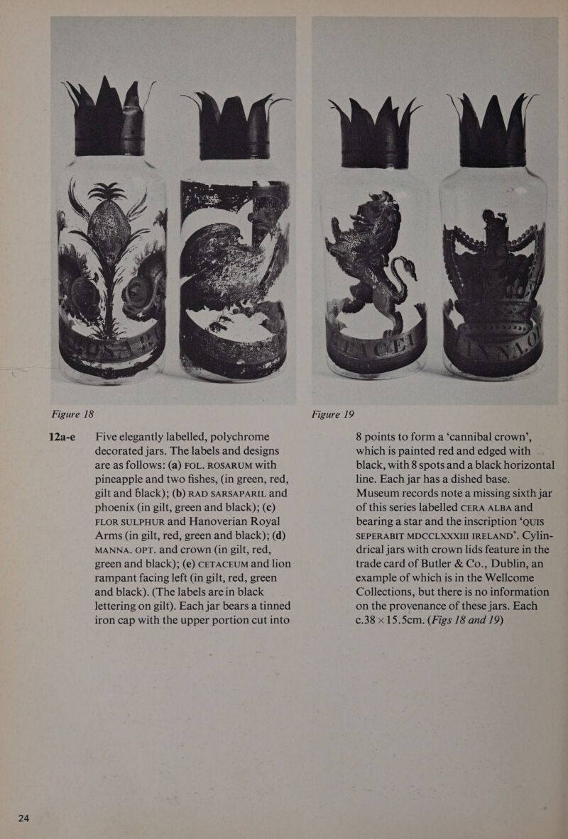 12a-e Five elegantly labelled, polychrome decorated jars. The labels and designs are as follows: (a) FOL. ROSARUM with pineapple and two fishes, (in green, red, gilt and black); (b) RAD SARSAPARIL and phoenix (in gilt, green and black); (c) FLOR SULPHUR and Hanoverian Royal Arms (in gilt, red, green and black); (d) MANNA. OPT. and crown (in gilt, red, green and black); (e) CETACEUM and lion rampant facing left (in gilt, red, green and black). (The labels are in black lettering on gilt). Each jar bears a tinned iron cap with the upper portion cut into 8 points to form a ‘cannibal crown’, which is painted red and edged with . black, with 8 spots and a black horizontal line. Each jar has a dished base. Museum records note a missing sixth jar of this series labelled CERA ALBA and bearing a star and the inscription ‘QUIS SEPERABIT MDCCLXXXIII IRELAND’. Cylin- drical jars with crown lids feature in the trade card of Butler &amp; Co., Dublin, an example of which is in the Wellcome Collections, but there is no information on the provenance of these jars. Each c.38 x 15.5cm. (Figs 18 and 19)