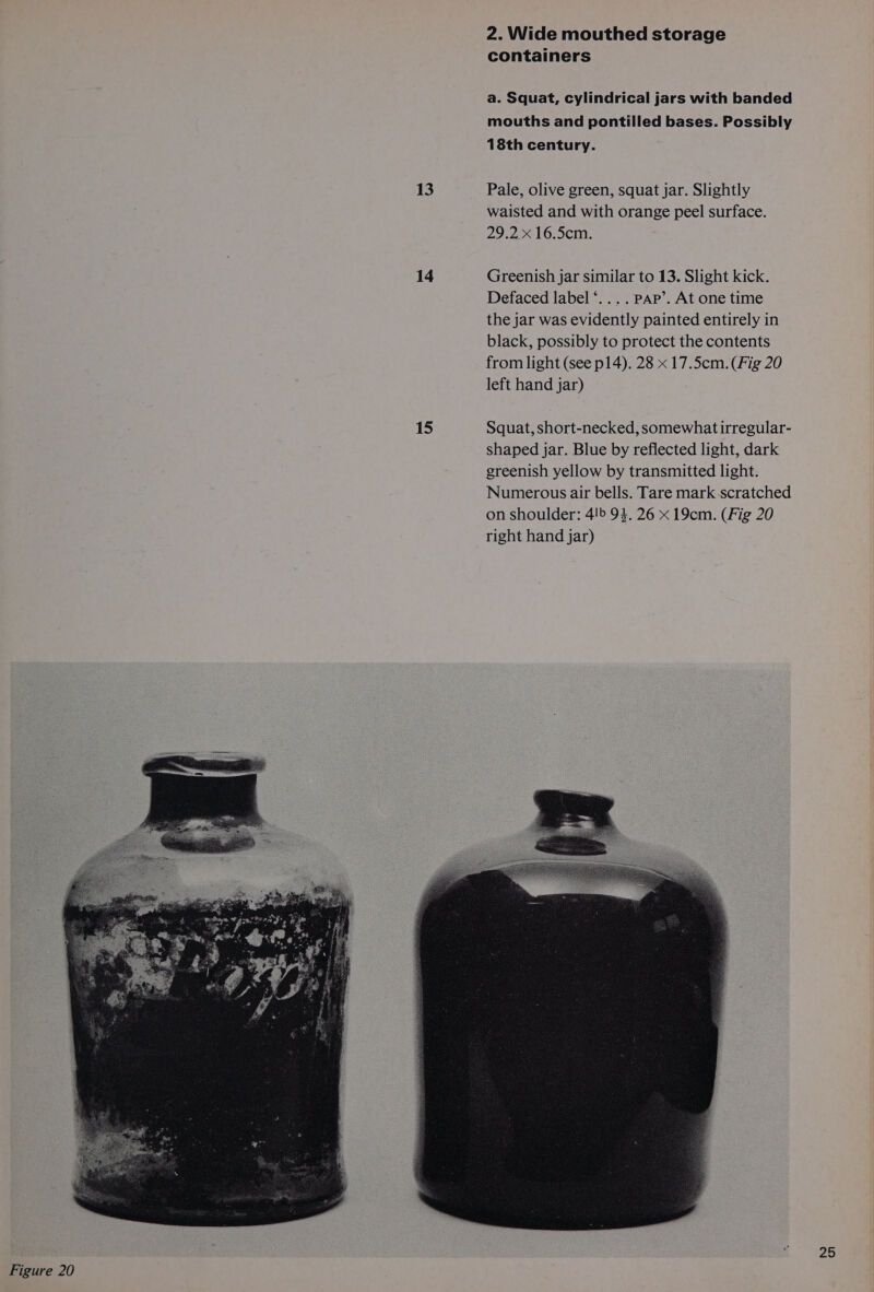 13 14 15 2. Wide mouthed storage containers a. Squat, cylindrical jars with banded mouths and pontilled bases. Possibly 18th century. Pale, olive green, squat jar. Slightly waisted and with orange peel surface. 29.2 x 16.5cm. Greenish jar similar to 13. Slight kick. Defaced label‘... . PAP’. At one time the jar was evidently painted entirely in black, possibly to protect the contents from light (see p14). 28 x 17.5cm. (Fig 20 left hand jar)