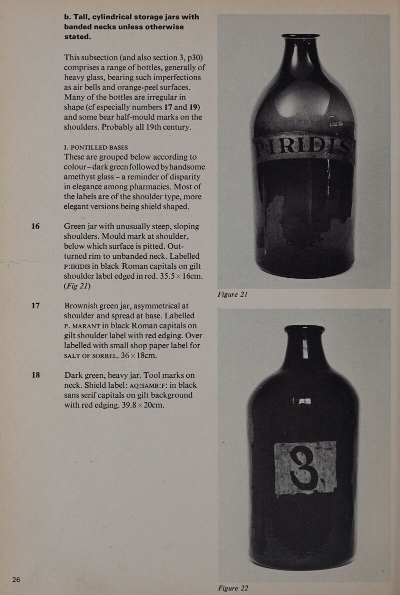 16 17 18 b. Tall, cylindrical storage jars with banded necks unless otherwise stated. This subsection (and also section 3, p30) comprises a range of bottles, generally of heavy glass, bearing such imperfections as air bells and orange-peel surfaces. Many of the bottles are irregular in shape (cf especially numbers 17 and 19) and some bear half-mould marks on the I. PONTILLED BASES These are grouped below according to colour-—dark green followed byhandsome amethyst glass — a reminder of disparity in elegance among pharmacies. Most of the labels are of the shoulder type, more elegant versions being shield shaped. Green jar with unusually steep, sloping shoulders. Mould mark at shoulder, below. which surface is pitted. Out- turned rim to unbanded neck. Labelled P:IRIDIS in black Roman capitals on gilt shoulder label edged in red. 35.5 x 16cm. (Fig 21) Brownish green jar, asymmetrical at shoulder and spread at base. Labelled P. MARANT in black Roman capitals on gilt shoulder label with red edging. Over labelled with small shop paper label for SALT OF SORREL. 36 x 18cm. Dark green, heavy jar. Tool marks on neck. Shield label: AQ:SAMB:F: in black sans serif capitals on gilt background with red edging. 39.8 x 20cm. Figure 22