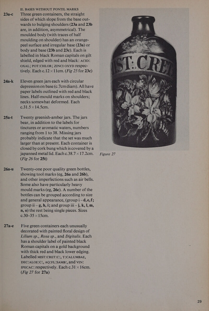 24a-k 25a-t 26a-u 27a-e II. BASES WITHOUT PONTIL MARKS sides of which slope from the base out- wards to bulging shoulders (23a and 23b are, in addition, asymmetrical). The moulded body (with traces of half moulding on shoulder) has an orange- peel surface and irregular base (23a) or body and base (23b and 23c). Each is labelled in black Roman capitals on gilt shield, edged with red and black: AcID: OXAL; POT:CHLOR; ZINCI OXYD respec- tively. Each c.12 x 11cm. (Fig 25 for 23c) Eleven green jars each with circular depression on base (c.7cm diam). All have paper labels outlined with red and black lines. Half-mould marks on shoulders; necks somewhat deformed. Each c.31.5 x 14.5cm. Twenty greenish-amber jars. The jars bear, in addition to the labels for tinctures or aromatic waters, numbers ranging from 1 to 38. Missing jars probably indicate that the set was much larger than at present. Each container is closed by cork bung which is covered by a japanned metal lid. Each c.38.7 x 17.2cm. (Fig 26 for 25t) Twenty-one poor quality green bottles, showing tool marks (eg, 26a and 26b), and other imperfections such as air bells. Some also have particularly heavy mould marks (eg, 26c). A number of the bottles can be grouped according to size and general appearance, (group i —d,e, f; group li — g, h, i; and group iii — j, k, 1, m, n, 0) the rest being single pieces. Sizes c.30-35 x 15cm. Five green containers each unusually decorated with painted floral design of Lilium sp., Rosa sp., and Digitalis. Each has a shoulder label of painted black Roman capitals on a gold background with thick red and black lower edging. Labelled MIST:CRET:C:, T:CALUMBAE, DEC:ALOE:C:, AQ:FL:SAMB:, and VIN: IPECAC: respectively. Each c.31 x 16cm. (Fig 27 for 27a) Figure 27
