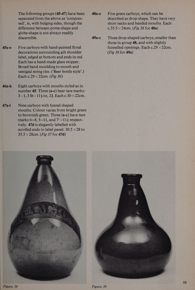 46a-h 47a-i The following groups (45-47) have been 48a-e separated from the above as ‘compres- sed’, ie, with bulging sides, though the difference between pome-shape and globe-shape is not always readily discernible. 49a-c decorations surrounding gilt shoulder label, edged at bottom and ends in red. Each has a hand-made glass stopper. Broad band moulding to mouth and — vestigial string rim. (‘Beer bottle style’.) Each c.29 x 22cm. (Fig 36) Eight carboys with mouths styled as in number 45. Three (a-c) bear tare marks: 3-1,3 lb—1140z, 2%. Eachc.30 x 22cm. Nine carboys with funnel shaped mouths. Colour varies from bright green to brownish green. Three (a-c) have tare marks 6=8, 5=11, and 7’=113 respect- ively. 47d is elegantly labelled with scrolled ends to label panel. 30.5 x 28 to 35.5 x 28cm. (Fig 37 for 47d) Five green carboys, which can be described as drop-shape. They have very short necks and banded mouths. Each c.35.5 x 24cm. (Fig 38 for 48a)