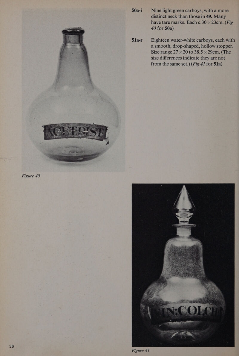 50a-i 5la-r Nine light green carboys, with a more distinct neck than those in 49. Many have tare marks. Each c.30 x 23cm. (Fig 40 for 50a) Eighteen water-white carboys, each with a smooth, drop-shaped, hollow stopper. Size range 27 x 20 to 38.5 x 29cm. (The size differences indicate they are not from the same set.) (Fig 4/ for 51a)