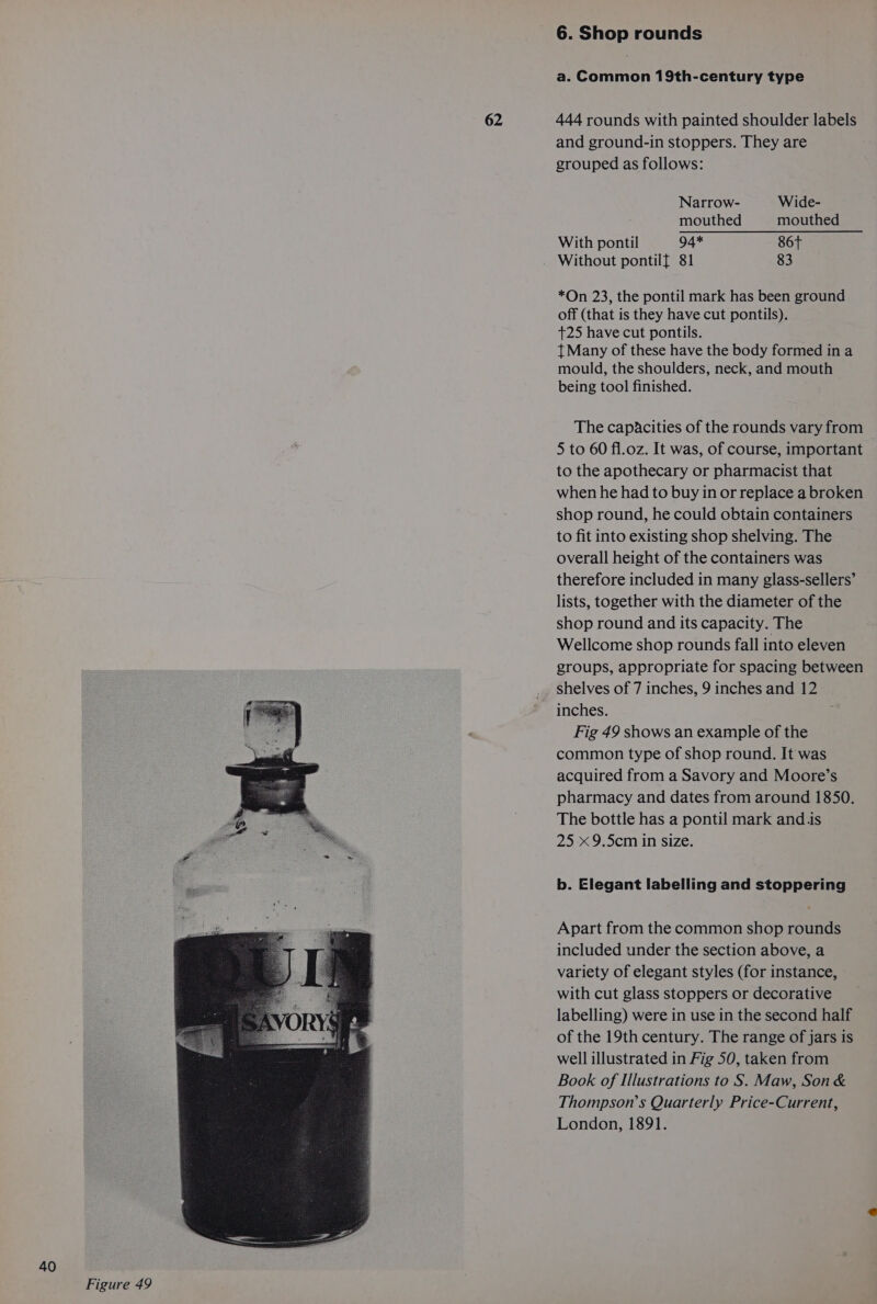 62 6. Shop rounds a. Common 19th-century type 444 rounds with painted shoulder labels and ground-in stoppers. They are grouped as follows: Narrow- Wide- mouthed mouthed With pontil 94* 86t Without pontilf 81 83 *On 23, the pontil mark has been ground off (that is they have cut pontils). +25 have cut pontils. t Many of these have the body formed in a mould, the shoulders, neck, and mouth being tool finished. The capacities of the rounds vary from 5 to 60 fl.oz. It was, of course, important to the apothecary or pharmacist that when he had to buy in or replace a broken shop round, he could obtain containers to fit into existing shop shelving. The overall height of the containers was therefore included in many glass-sellers’ lists, together with the diameter of the shop round and its capacity. The Wellcome shop rounds fall into eleven groups, appropriate for spacing between inches. Fig 49 shows an example of the common type of shop round. It was acquired from a Savory and Moore’s pharmacy and dates from around 1850. The bottle has a pontil mark and.is 25 x 9.5cm in size. b. Elegant labelling and stoppering Apart from the common shop rounds included under the section above, a variety of elegant styles (for instance, with cut glass stoppers or decorative labelling) were in use in the second half of the 19th century. The range of jars is well illustrated in Fig 50, taken from Book of Illustrations to S. Maw, Son &amp; Thompson’s Quarterly Price-Current, London, 1891.