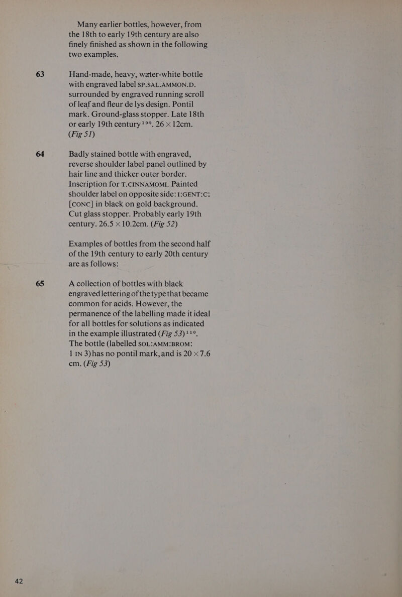 63 64 65 Many earlier bottles, however, from the 18th to early 19th century are also finely finished as shown in the following two examples. Hand-made, heavy, water-white bottle with engraved label sP.SAL.AMMON.D. surrounded by engraved running scroll of leaf and fleur de lys design. Pontil mark. Ground-glass stopper. Late 18th or early 19th century?°°. 26 x 12cm. (Fig 51) Badly stained bottle with engraved, reverse shoulder label panel outlined by hair line and thicker outer border. Inscription for T.cCINNAMOMI. Painted shoulder label on opposite side: 1:GENT:C: [CONC] in black on gold background. Cut glass stopper. Probably early 19th century. 26.5 x 10.2cm. (Fig 52) Examples of bottles from the second half of the 19th century to early 20th century are as follows: A collection of bottles with black engraved lettering of the type that became common for acids. However, the permanence of the labelling made it ideal for all bottles for solutions as indicated in the example illustrated (Fig 53)11°. The bottle (labelled SOL:AMM:BROM: 1 IN 3)has no pontil mark, and is 20 x 7.6 cm. (Fig 53)