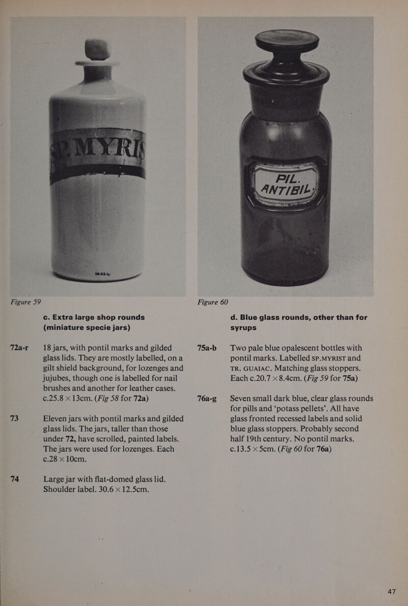 72a-r 73 74 18 jars, with pontil marks and gilded 75a-b glass lids. They are mostly labelled, ona gilt shield background, for lozenges and jujubes, though one is labelled for nail brushes and another for leather cases. c.25.8 x 13cm. (Fig 58 for 72a) 76a-g Eleven jars with pontil marks and gilded glass lids. The jars, taller than those under 72, have scrolled, painted labels. The jars were used for lozenges. Each c.28 x 10cm. Large jar with flat-domed glass lid. Shoulder label. 30.6 x 12.5cm. Two pale blue opalescent bottles with pontil marks. Labelled sp.MyrisT and TR. GUAIAC. Matching glass stoppers. Each c.20.7 x 8.4cm. (Fig 59 for 75a) Seven small dark blue, clear glass rounds for pills and ‘potass pellets’. All have glass fronted recessed labels and solid blue glass stoppers. Probably second half 19th century. No pontil marks. c.13.5 x 5cm. (Fig 60 for 76a)