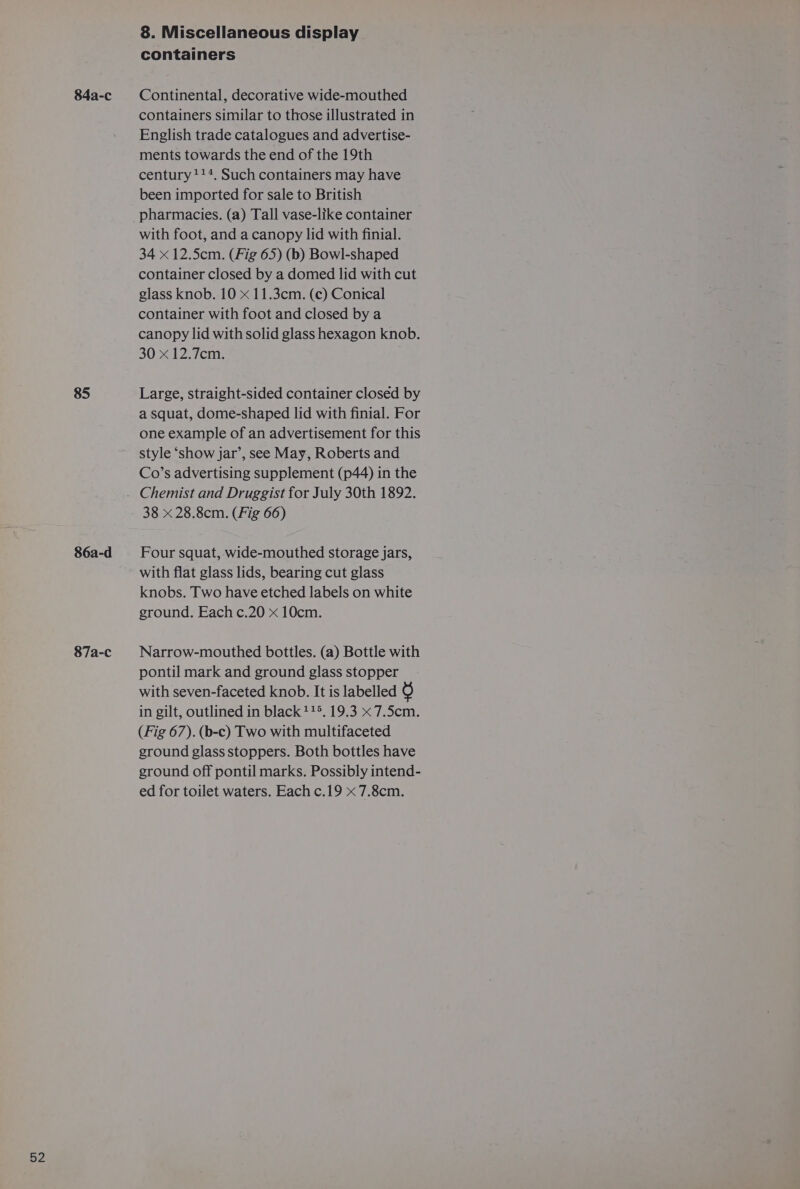 85 86a-d 87a-c 8. Miscellaneous display containers containers similar to those illustrated in English trade catalogues and advertise- ments towards the end of the 19th century !!*. Such containers may have been imported for sale to British pharmacies. (a) Tall vase-like container with foot, and a canopy lid with finial. 34 x 12.5cm. (Fig 65) (b) Bowl-shaped container closed by a domed lid with cut glass knob. 10 x 11.3cm. (c) Conical container with foot and closed by a canopy lid with solid glass hexagon knob. 30 x 12.7cm. Large, straight-sided container closed by a squat, dome-shaped lid with finial. For one example of an advertisement for this style ‘show jar’, see May, Roberts and Co’s advertising supplement (p44) in the Chemist and Druggist for July 30th 1892. 38 x 28.8cm. (Fig 66) Four squat, wide-mouthed storage jars, with flat glass lids, bearing cut glass knobs. Two have etched labels on white ground. Each c.20 x 10cm. Narrow-mouthed bottles. (a) Bottle with pontil mark and ground glass stopper with seven-faceted knob. It is labelled 6 in gilt, outlined in black 115. 19.3 x 7.5cm. (Fig 67). (b-c) Two with multifaceted ground glass stoppers. Both bottles have ground off pontil marks. Possibly intend- ed for toilet waters. Each c.19 x 7.8cm.