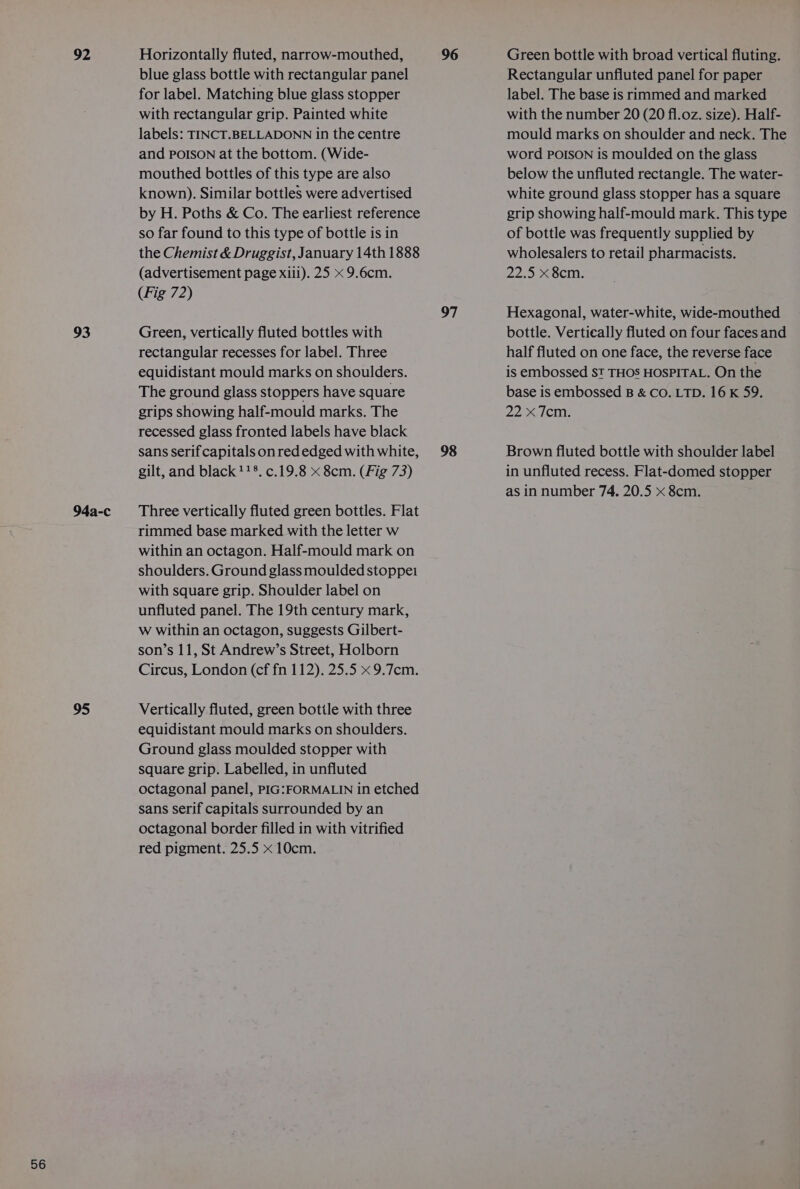 92 93 94a-c 95 Horizontally fluted, narrow-mouthed, blue glass bottle with rectangular panel for label. Matching blue glass stopper with rectangular grip. Painted white labels: TINCT.BELLADONN in the centre and POISON at the bottom. (Wide- mouthed bottles of this type are also known). Similar bottles were advertised by H. Poths &amp; Co. The earliest reference so far found to this type of bottle is in the Chemist &amp; Druggist, January 14th 1888 (advertisement page xiii). 25 x 9.6cm. Green, vertically fluted bottles with rectangular recesses for label. Three equidistant mould marks on shoulders. The ground glass stoppers have square grips showing half-mould marks. The recessed glass fronted labels have black sans serif capitals onred edged with white, gilt, and black 118. c.19.8 x 8cm. (Fig 73) Three vertically fluted green bottles. Flat rimmed base marked with the letter w within an octagon. Half-mould mark on shoulders. Ground glass moulded stoppei with square grip. Shoulder label on unfluted panel. The 19th century mark, W within an octagon, suggests Gilbert- son’s 11, St Andrew’s Street, Holborn Circus, London (cf fn 112). 25.5 x 9.7cm. Vertically fluted, green bottle with three equidistant mould marks on shoulders. Ground glass moulded stopper with square grip. Labelled, in unfluted octagonal panel, PIG:FORMALIN in etched sans serif capitals surrounded by an octagonal border filled in with vitrified red pigment. 25.5 x 10cm. 96 97 98 Green bottle with broad vertical fluting. Rectangular unfluted panel for paper label. The base is rimmed and marked with the number 20 (20 fl.oz. size). Half- mould marks on shoulder and neck. The word POISON is moulded on the glass below the unfluted rectangle. The water- white ground glass stopper has a square grip showing half-mould mark. This type of bottle was frequently supplied by wholesalers to retail pharmacists. 2252&lt;6c: Hexagonal, water-white, wide-mouthed bottle. Vertically fluted on four faces and half fluted on one face, the reverse face is embossed St THOS HOSPITAL. On the base is embossed B &amp; CO. LTD. 16 K 59. 22&gt;./¢m: Brown fluted bottle with shoulder label in unfluted recess. Flat-domed stopper as in number 74. 20.5 x 8cm.