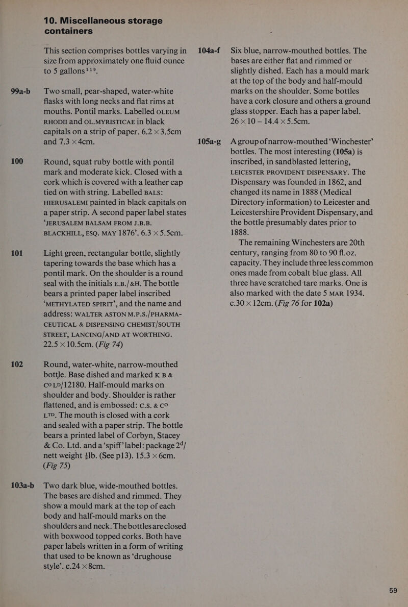 100 101 102 103a-b 10. Miscellaneous storage containers This section comprises bottles varyingin 104a-f size from approximately one fluid ounce to 5 gallons!?®. flasks with long necks and flat rims at mouths. Pontil marks. Labelled oLEUM RHODII and OL.MYRISTICAE in black capitals on a strip of paper. 6.2 x 3.5cm and 7.3 x 4cm. 105a-g Round, squat ruby bottle with pontil mark and moderate kick. Closed with a cork which is covered with a leather cap tied on with string. Labelled BALs: HIERUSALEMI painted in black capitals on a paper strip. A second paper label states ‘JERUSALEM BALSAM FROM J.B.B. BLACKHILL, ESQ. MAY 1876’. 6.3 x 5.5cm. Light green, rectangular bottle, slightly tapering towards the base which has a pontil mark. On the shoulder is a round seal with the initials E.B./&amp;H. The bottle bears a printed paper label inscribed “METHYLATED SPIRIT’, and the name and address: WALTER ASTON M.P.S./PHARMA- CEUTICAL &amp; DISPENSING CHEMIST/SOUTH STREET, LANCING/AND AT WORTHING. 22.5 x 10.5cm. (Fig 74) Round, water-white, narrow-mouthed bottle. Base dished and marked K B &amp; coLp/12180. Half-mould marks on shoulder and body. Shoulder is rather flattened, and is embossed: c.s. &amp; C° Lt, The mouth is closed with a cork and sealed with a paper strip. The bottle bears a printed label of Corbyn, Stacey &amp; Co. Ltd. anda ‘spiff’ label: package 24/ nett weight 4lb. (See p13). 15.3 x 6cm. (Fig 75) Two dark blue, wide-mouthed bottles. The bases are dished and rimmed. They show a mould mark at the top of each body and half-mould marks on the shoulders and neck. The bottles areclosed with boxwood topped corks. Both have paper labels written in a form of writing that used to be known as ‘drughouse style’. c.24 x 8cm. Six blue, narrow-mouthed bottles. The bases are either flat and rimmed or slightly dished. Each has a mould mark at the top of the body and half-mould have a cork closure and others a ground glass stopper. Each has a paper label. 26 x 10 — 14.4 x 5.5cm. A group of narrow-mouthed ‘Winchester’ bottles. The most interesting (105a) is inscribed, in sandblasted lettering, LEICESTER PROVIDENT DISPENSARY. The Dispensary was founded in 1862, and changed its name in 1888 (Medical Directory information) to Leicester and Leicestershire Provident Dispensary, and the bottle presumably dates prior to 1888. The remaining Winchesters are 20th century, ranging from 80 to 90 fl.oz. capacity. They include three less common ones made from cobalt blue glass. All three have scratched tare marks. One is also marked with the date 5 MAR 1934. c.30 x 12cm. (Fig 76 for 102a)