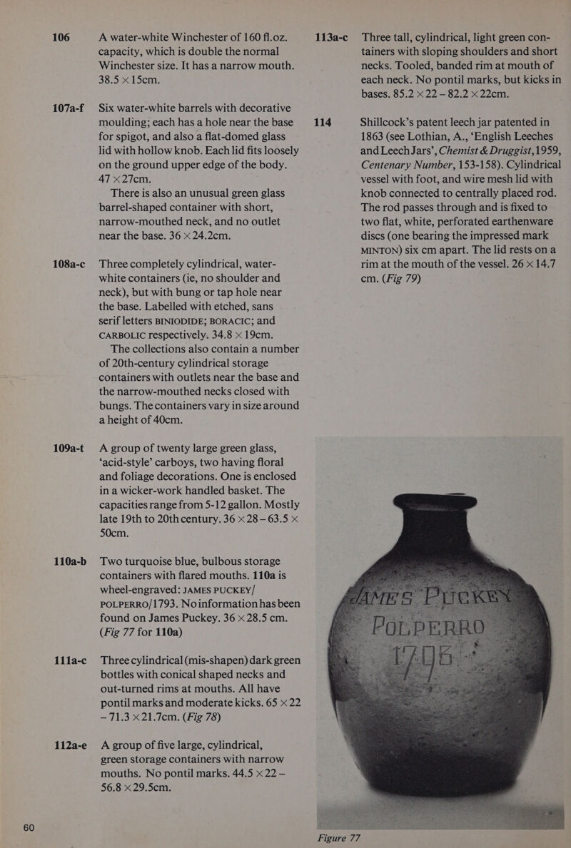 106 107a-f 108a-c 109a-t 110a-b 11la-c 112a-e A water-white Winchester of 160 fl.oz. 113a-c_ Three tall, cylindrical, light green con- capacity, which is double the normal tainers with sloping shoulders and short Winchester size. It has a narrow mouth. necks. Tooled, banded rim at mouth of 38.5 x 15cm. each neck. No pontil marks, but kicks in bases. 85.2 x 22 — 82.2 x 22cm. Six water-white barrels with decorative moulding; each has a hole near the base 114 Shillcock’s patent leech jar patented in for spigot, and also a flat-domed glass 1863 (see Lothian, A., ‘English Leeches lid with hollow knob. Each lid fits loosely and Leech Jars’, Chemist &amp; Druggist,1959, on the ground upper edge of the body. Centenary Number, 153-158). Cylindrical 47 Zicm vessel with foot, and wire mesh lid with There is also an unusual green glass knob connected to centrally placed rod. barrel-shaped container with short, The rod passes through and is fixed to narrow-mouthed neck, and no outlet two flat, white, perforated earthenware near the base. 36 x 24.2cm. discs (one bearing the impressed mark MINTON) six cm apart. The lid rests on a Three completely cylindrical, water- rim at the mouth of the vessel. 26 x 14.7 white containers (ie, no shoulder and cm. (Fig 79) neck), but with bung or tap hole near the base. Labelled with etched, sans serif letters BINIODIDE; BORACIC; and CARBOLIC respectively. 34.8 x 19cm. The collections also contain a number of 20th-century cylindrical storage containers with outlets near the base and the narrow-mouthed necks closed with bungs. The containers vary in size around a height of 40cm. A group of twenty large green glass, ‘acid-style’ carboys, two having floral and foliage decorations. One is enclosed in a wicker-work handled basket. The capacities range from 5-12 gallon. Mostly late 19th to 20th century. 36 x 28 — 63.5 x 50cm. Two turquoise blue, bulbous storage containers with flared mouths. 110a is wheel-engraved: JAMES PUCKEY/ POLPERRO/1793. Noinformation has been found on James Puckey. 36 x 28.5 cm. (Fig 77 for 110a) Three cylindrical (mis-shapen) dark green bottles with conical shaped necks and out-turned rims at mouths. All have pontil marks and moderate kicks. 65 x 22 — 71.3 X21.7cm. (Fig 78) A group of five large, cylindrical, green storage containers with narrow mouths. No pontil marks. 44.5 « 22 - 56.8 x 29.5cm.