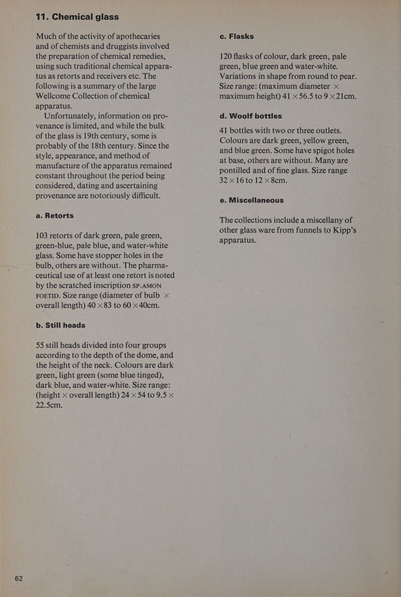 62 Much of the activity of apothecaries and of chemists and druggists involved the preparation of chemical remedies, using such traditional chemical appara- tus as retorts and receivers etc. The following is a summary of the large Wellcome Collection of chemical apparatus. Unfortunately, information on pro- venance is limited, and while the bulk of the glass is 19th century, some is probably of the 18th century. Since the style, appearance, and method of manufacture of the apparatus remained constant throughout the period being considered, dating and ascertaining provenance are notoriously difficult. a. Retorts 103 retorts of dark green, pale green, green-blue, pale blue, and water-white glass. Some have stopper holes in the bulb, others are without. The pharma- ceutical use of at least one retort is noted by the scratched inscription SP.AMON FOETID. Size range (diameter of bulb x overall length) 40 x 83 to 60 x 40cm: b. Still heads 55 still heads divided into four groups according to the depth of the dome, and the height of the neck. Colours are dark green, light green (some blue tinged), dark blue, and water-white. Size range: (height &lt; overall length) 24 x 54 to 9.5 x 22-50: c. Flasks 120 flasks of colour, dark green, pale green, blue green and water-white. Variations in shape from round to pear. Size range: (maximum diameter x maximum height) 41 x 56.5 to 9 x 21cm. d. Woolf bottles 41 bottles with two or three outlets. Colours are dark green, yellow green, and blue green. Some have spigot holes at base, others are without. Many are pontilled and of fine glass. Size range 32416 to12.&lt; Sem: e. Miscellaneous The collections include a miscellany of | other glass ware from funnels to Kipp’s apparatus.