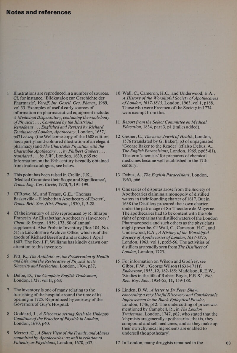 Illustrations are reproduced in a number of sources. Cf, for instance, ‘Bildkatalog zur Geschichte der Pharmazie’, Veroff. Int. Gesell. Ges. Pharm., 1969, vol 33. Examples of useful early sources of information on pharmaceutical equipment include: A Medicinal Dispensatory, containing the whole body of Physick: ... Composed by the Illustrious Renodaeus ... Englished and Revised by Richard Tomlinson of London, Apothecary, London, 1657, p471 et seq, (the Wellcome copy of the 1608 edition has a partly hand-coloured illustration of an elegant pharmacy) and The Charitable Physitian with the Charitable Apothecary ...by Philbert Guibert... translated ... by I.W., London, 1639, p65 etc. Information on the 19th century is readily obtained from trade catalogues, see below. This point has been raised in Crellin, J.K., “Medical Ceramics: their Scope and Significance’, Trans. Eng. Cer. Circle, 1970, 7, 191-199. Cf Rowe, M., and Trease, G.E., ‘Thomas Baskerville — Elizabethan Apothecary of Exeter’, Trans. Brit. Soc. Hist. Pharm., 1970, 1, 3-28. Cf the inventory of 1593 reproduced by R. Sharpe Francein ‘An Elizabethan Apothecary’s Inventory.’ Chem. &amp; Drugg., 1959, 172, 50 of annual supplement. Also Probate Inventory (Box 104, No. 51) in Lincolnshire Archives Office, which is of the goods of Richard Beresford and is dated 1 April 1607. The Rev J.F. Williams has kindly drawn our attention to this inventory. Pitt, R., The Antidote: or, the Preservation of Health and Life, and the Restorative of Physick to its Sincerity and Perfection, London, 1704, p37. Defoe, D., The Complete English Tradesman, London, 1727, vol II, p63. The inventory is one of many relating to the furnishing of the hospital around the time of its opening in 1725. Reproduced by courtesy of the Governors of Guy’s Hospital. Goddard, J., A Discourse setting forth the Unhappy Condition of the Practice of Physick in London, London, 1670, p40. Merrett, C., A Short View of the Frauds, and Abuses committed by Apothecaries: as wellin relation to 1 —_ 2 A History of the Worshipful Society of Apothecaries of London, 1617-1815, London, 1963, vol 1, p188. Those who were Freemen of the Society in 1774 were exempt from this. Report from the Select Committee on Medical Education, 1834, part 3, p1 (italics added). Gesner, C., The newe Jewell of Health, London, 1576 (translated by G. Baker), p3 of unpaginated ‘George Baker to the Reader’ (cf also Debus, A., The English Paracelsians, London, 1965, pp65-81). The term ‘chemists’ for preparers of chemical medicines became well established in the 17th 13 14 15 16 Debus, A., The English Paracelsians, London, 1965, p66. One series of disputes arose from the Society of Apothecaries claiming a monopoly of distilled waters in their founding charter of 1617. But in 1638 the Distillers procured their own charter under the patronage of Sir Theodore de Mayerne. The apothecaries had to be content with the sole right of preparing the distilled waters of the London Pharmacopoeia and such others as the physicians might prescribe. Cf Wall, C., Cameron, H.C., and Underwood, E.A., A History of the Worshipful Society of Apothecaries of London, 1617-1815, London, 1963, vol 1, pp55-56. The activities of distillers are readily seen from The Distillers of London, London, 1725. For information on Wilson and Godfrey, see Gibbs, F.W., ‘George Wilson (1631-1711)’, Endeavour, 1953, 12, 182-185; Maddison, R.E.W., ‘Studies in the life of Robert Boyle, F.R.S.’, Not. Rec. Roy. Soc., 1954-55, 11, 159-188. Linden, D.W., A letter to Dr Peter Shaw, concerning a very Useful Discovery and Considerable Improvement in the Black Epileptical Powder, London, 1746, p12. The undercutting of prices was mentioned by Campbell, R., in The London Tradesman, London, 1747, p62, who stated that the ‘chymists are generally apothecaries, that is, they compound and sell medicines; and as they make up their own chymical ingredients are enabled to undersell the apothecary’.