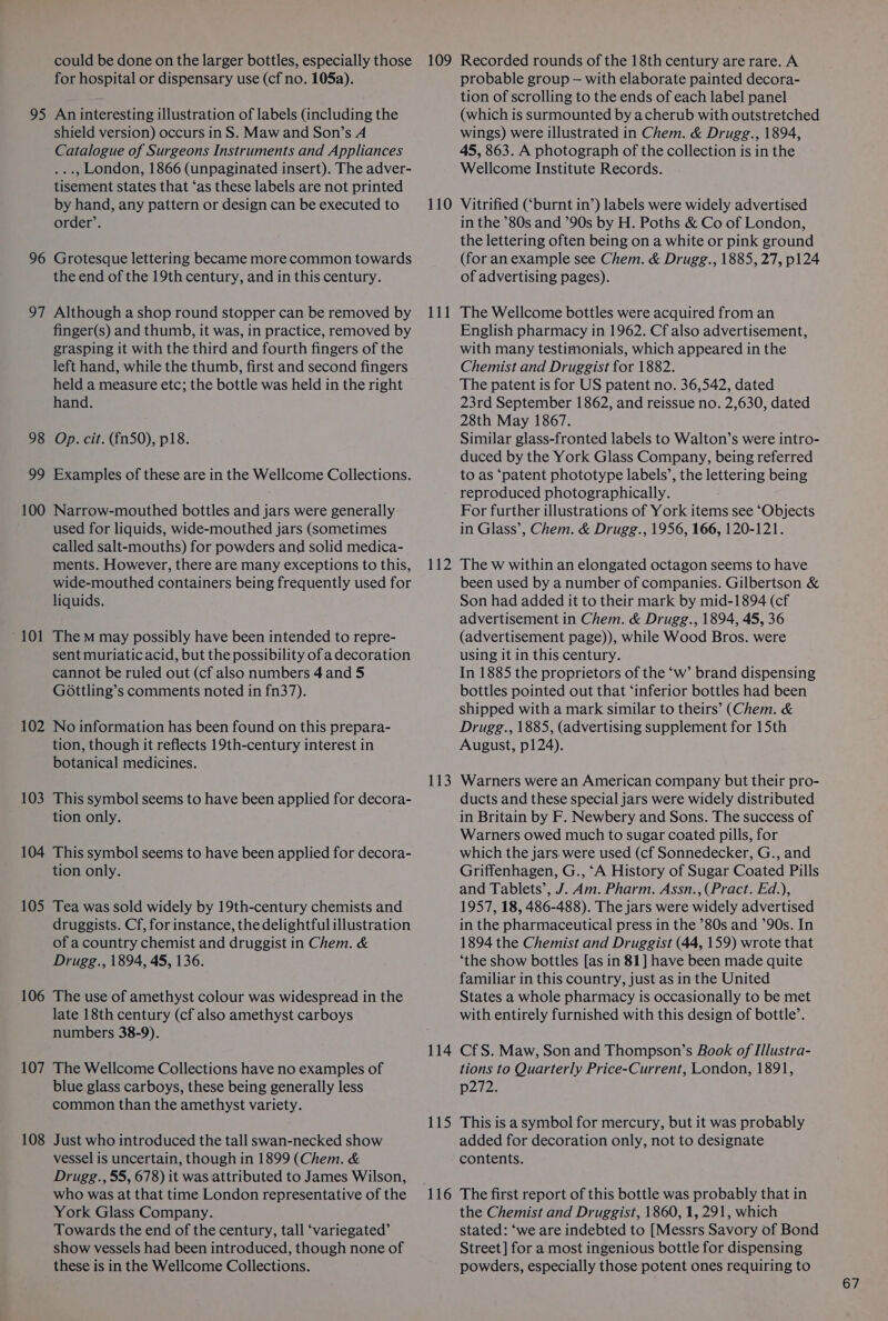 could be done on the larger bottles, especially those for hospital or dispensary use (cf no. 105a). 95 An interesting illustration of labels (including the shield version) occurs in S. Maw and Son’s A Catalogue of Surgeons Instruments and Appliances ..., London, 1866 (unpaginated insert). The adver- tisement states that ‘as these labels are not printed by hand, any pattern or design can be executed to order’. 96 Grotesque lettering became more common towards the end of the 19th century, and in this century. 97 Although a shop round stopper can be removed by finger(s) and thumb, it was, in practice, removed by grasping it with the third and fourth fingers of the left hand, while the thumb, first and second fingers held a measure etc; the bottle was held in the right hand. 98 Op. cit. (fn50), p18. 99 Examples of these are in the Wellcome Collections. 100 Narrow-mouthed bottles and jars were generally used for liquids, wide-mouthed jars (sometimes called salt-mouths) for powders and solid medica- ments. However, there are many exceptions to this, wide-mouthed containers being frequently used for liquids. 101 Them may possibly have been intended to repre- sent muriaticacid, but the possibility of a decoration cannot be ruled out (cf. also numbers 4 and 5 GOottling’s comments noted in fn37). 102 No information has been found on this prepara- tion, though it reflects 19th-century interest in botanical medicines. 103 This symbol seems to have been applied for decora- tion only. 104 This symbol seems to have been applied for decora- tion only. 105 Tea was sold widely by 19th-century chemists and druggists. Cf, for instance, the delightful illustration of a country chemist and druggist in Chem. &amp; Drugg., 1894, 45, 136. 106 The use of amethyst colour was widespread in the late 18th century (cf also amethyst carboys numbers 38-9). 107 The Wellcome Collections have no examples of blue glass carboys, these being generally less common than the amethyst variety. 108 Just who introduced the tall swan-necked show vessel is uncertain, though in 1899 (Chem. &amp; Drugg., 55, 678) it was attributed to James Wilson, who was at that time London representative of the York Glass Company. Towards the end of the century, tall ‘variegated’ show vessels had been introduced, though none of these is in the Wellcome Collections. 109 Recorded rounds of the 18th century are rare. A probable group — with elaborate painted decora- tion of scrolling to the ends of each label panel (which is surmounted by acherub with outstretched wings) were illustrated in Chem. &amp; Drugg., 1894, 45, 863. A photograph of the collection is in the Wellcome Institute Records. 110 Vitrified (‘burnt in’) labels were widely advertised in the ’80s and ’90s by H. Poths &amp; Co of London, the lettering often being on a white or pink ground (for an example see Chem. &amp; Drugg., 1885, 27, p124 of advertising pages). 111 The Wellcome bottles were acquired from an English pharmacy in 1962. Cf also advertisement, with many testimonials, which appeared in the Chemist and Druggist for 1882. The patent is for US patent no. 36,542, dated 23rd September 1862, and reissue no. 2,630, dated 28th May 1867. Similar glass-fronted labels to Walton’s were intro- duced by the York Glass Company, being referred to as ‘patent phototype labels’, the lettering being reproduced photographically. For further illustrations of York items see ‘Objects in Glass’, Chem. &amp; Drugg., 1956, 166, 120-121. 112 The w within an elongated octagon seems to have been used by a number of companies. Gilbertson &amp; Son had added it to their mark by mid-1894 (cf advertisement in Chem. &amp; Drugg., 1894, 45, 36 (advertisement page)), while Wood Bros. were using it in this century. In 1885 the proprietors of the ‘w’ brand dispensing bottles pointed out that ‘inferior bottles had been shipped with a mark similar to theirs’ (Chem. &amp; Drugg., 1885, (advertising supplement for 15th August, p124). 113 Warners were an American company but their pro- ducts and these special jars were widely distributed in Britain by F. Newbery and Sons. The success of Warners owed much to sugar coated pills, for which the jars. were used (cf Sonnedecker, G., and Griffenhagen, G., ‘A History of Sugar Coated Pills and Tablets’, J. Am. Pharm. Assn., (Pract. Ed.), 1957, 18, 486-488). The jars were widely advertised in the pharmaceutical press in the ’80s and ’90s. In 1894 the Chemist and Druggist (44, 159) wrote that ‘the show bottles [as in 81] have been made quite familiar in this country, just as in the United States a whole pharmacy is occasionally to be met with entirely furnished with this design of bottle’. 114 CfS. Maw, Sonand Thompson’s Book of Illustra- tions to Quarterly Price-Current, London, 1891, p2i2; 115 This is asymbol for mercury, but it was probably added for decoration only, not to designate contents. 116 The first report of this bottle was probably that in the Chemist and Druggist, 1860, 1,291, which stated: ‘we are indebted to [Messrs Savory of Bond Street] for a most ingenious bottle for dispensing powders, especially those potent ones requiring to