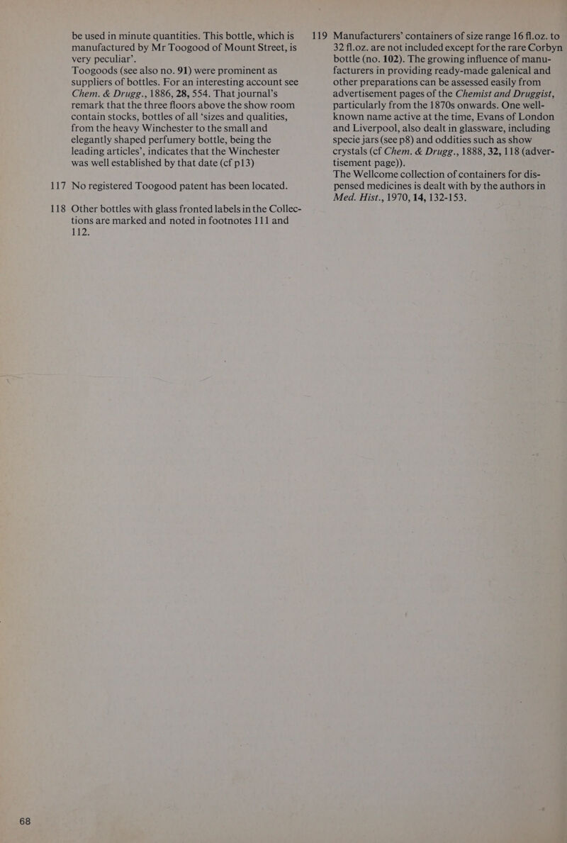 ‘ie 118 be used in minute quantities. This bottle, which is manufactured by Mr Toogood of Mount Street, is very peculiar’. Toogoods (see also no. 91) were prominent as suppliers of bottles. For an interesting account see Chem. &amp; Drugg., 1886, 28, 554. That journal’s remark that the three floors above the show room contain stocks, bottles of all ‘sizes and qualities, from the heavy Winchester to the small and elegantly shaped perfumery bottle, being the leading articles’, indicates that the Winchester was well established by that date (cf p13) No registered Toogood patent has been located. Other bottles with glass fronted labels in the Collec- tions are marked and noted in footnotes 111 and 112. 32 fl.oz. are not included except for the rare Corbyn bottle (no. 102). The growing influence of manu- facturers in providing ready-made galenical and other preparations can be assessed easily from advertisement pages of the Chemist and Druggist, particularly from the 1870s onwards. One well- known name active at the time, Evans of London and Liverpool, also dealt in glassware, including specie jars (see p8) and oddities such as show crystals (cf Chem. &amp; Drugg., 1888, 32, 118 (adver- tisement page)). The Wellcome collection of containers for dis- pensed medicines is dealt with by the authors in Med. Hist., 1970, 14, 132-153.