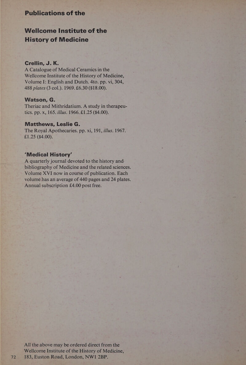 72 Wellcome Institute of the History of Medicine Crellin, J. K. A Catalogue of Medical Ceramics in the Wellcome Institute of the History of Medicine, 488 plates (3 col.). 1969. £6.30 ($18.00). Watson, G. Theriac and Mithridatium. A study in therapeu- tics. pp. x, 165. illus. 1966. £1.25 ($4.00). Matthews, Leslie G. The Royal Apothecaries. pp. xi, 191, i/lus. 1967. £1.25 ($4.00). ‘Medical History’ A quarterly journal devoted to the history and- bibliography of Medicine and the related sciences. Volume XVI now in course of publication. Each volume has an average of 440 pages and 24 plates. Annual subscription £4.00 post free. All the above may be ordered direct from the Wellcome Institute of the History of Medicine, 183, Euston Road, London, NWI 2BP.