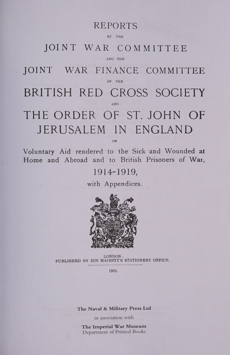 IE le @ alas JOINT WAR COMMITTEE JOINT WAR FINANCE COMMITTEE Hitlist REDsGR@ss sO: ly AND PHE ORDER OF ST. JOHN OF JERUSALEM IN ENGLAND ON Voluntary Aid rendered to the Sick and Wounded at Home and Abroad and to British Prisoners of War, 1914-1919, with Appendices. LONDON : PUBLISHED BY HIS MAJESTY’S STATIONERY OFFICE. 1921. The Naval &amp; Military Press Ltd in association with The Imperial War Museum Department of Printed Books