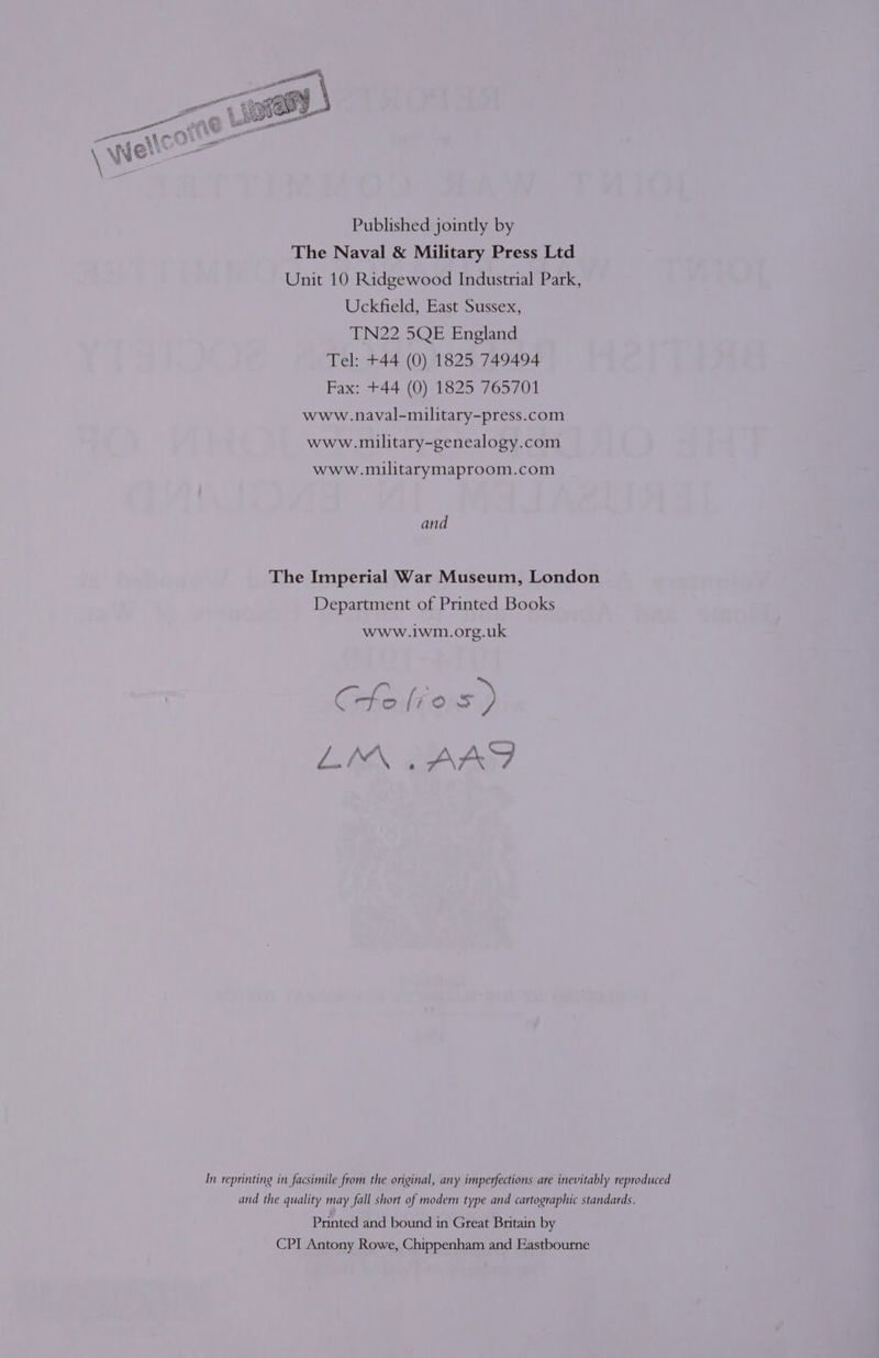 Published jointly by The Naval &amp; Military Press Ltd Unit 10 Ridgewood Industrial Park, Uckfield, East Sussex, TN22 5QE England Tel: +44 (0) 1825 749494 Fax: +44 (0) 1825 765701 www.naval-military-press.com www.military-genealogy.com www.imilitarymaproom.com and The Imperial War Museum, London Department of Printed Books www.iwm.org.uk CHo xe =) In reprinting in facsimile from the original, any imperfections are inevitably reproduced and the quality may fall short of modern type and cartographic standards. Printed and bound in Great Britain by CPI Antony Rowe, Chippenham and Eastbourne