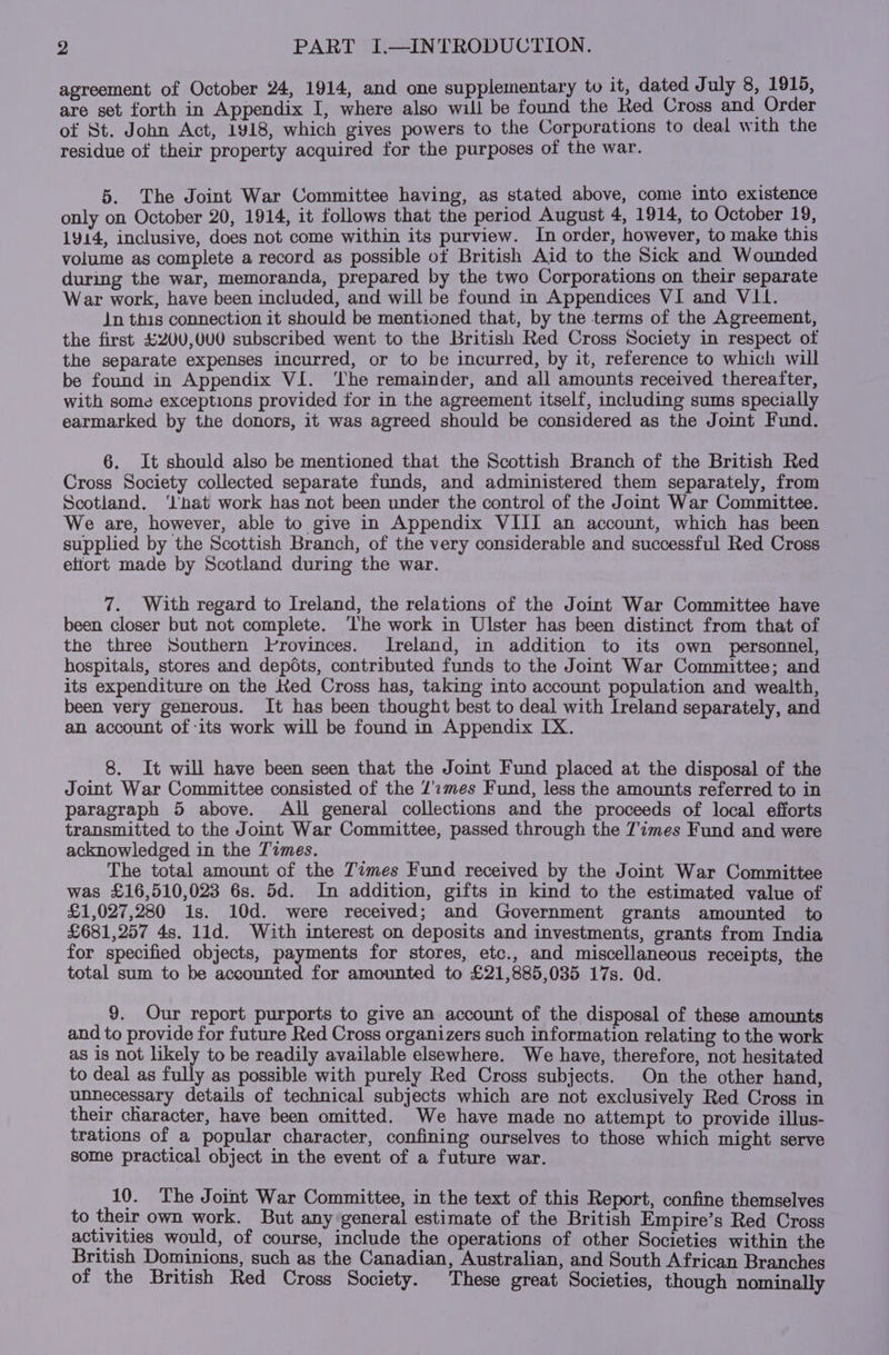 agreement of October 24, 1914, and one supplementary to it, dated July 8, 1915, are set forth in Appendix I, where also will be found the Red Cross and Order of St. John Act, 1918, which gives powers to the Corporations to deal with the residue of their property acquired for the purposes of the war. 5. The Joint War Committee having, as stated above, come into existence only on October 20, 1914, it follows that the period August 4, 1914, to October 19, 1914, inclusive, does not come within its purview. In order, however, to make this volume as complete a record as possible ot British Aid to the Sick and Wounded during the war, memoranda, prepared by the two Corporations on their separate War work, have been included, and will be found in Appendices VI and VII. Jn this connection it should be mentioned that, by the terms of the Agreement, the first £20U0,0U0 subscribed went to the British Red Cross Society in respect of the separate expenses incurred, or to be incurred, by it, reference to which will be found in Appendix VI. ‘he remainder, and all amounts received thereafter, with some exceptions provided for in the agreement itself, including sums specially earmarked by the donors, it was agreed should be considered as the Joint Fund. 6. It should also be mentioned that the Scottish Branch of the British Red Cross Society collected separate funds, and administered them separately, from Scotland. ‘hat work has not been under the control of the Joint War Committee. We are, however, able to give in Appendix VIII an account, which has been supplied by the Scottish Branch, of the very considerable and successful Red Cross etiort made by Scotland during the war. 7. With regard to Ireland, the relations of the Joint War Committee have been closer but not complete. The work in Ulster has been distinct from that of the three Southern Provinces. Ireland, in addition to its own personnel, hospitals, stores and depéts, contributed funds to the Joint War Committee; and its expenditure on the Ked Cross has, taking into account population and wealth, been very generous. Jt has been thought best to deal with Ireland separately, and an account of its work will be found in Appendix IX. 8. It will have been seen that the Joint Fund placed at the disposal of the Joint War Committee consisted of the /':2mes Fund, less the amounts referred to in paragraph 5 above. All general collections and the proceeds of local efforts transmitted to the Joint War Committee, passed through the 7imes Fund and were acknowledged in the Times. The total amount of the Times Fund received by the Joint War Committee was £16,510,023 6s. 5d. In addition, gifts in kind to the estimated value of £1,027,280 1s. 10d. were received; and Government grants amounted to £681,257 4s. 1ld. With interest on deposits and investments, grants from India for specified objects, payments for stores, etc., and miscellaneous receipts, the total sum to be accounted for amounted to £21,885,035 17s. Od. 9. Our report purports to give an account of the disposal of these amounts and to provide for future Red Cross organizers such information relating to the work as is not likely to be readily available elsewhere. We have, therefore, not hesitated to deal as fully as possible with purely Red Cross subjects. On the other hand, unnecessary details of technical subjects which are not exclusively Red Cross in their character, have been omitted. We have made no attempt to provide illus- trations of a popular character, confining ourselves to those which might serve some practical object in the event of a future war. 10. The Joint War Committee, in the text of this Report, confine themselves to their own work. But any general estimate of the British Empire’s Red Cross activities would, of course, include the operations of other Societies within the British Dominions, such as the Canadian, Australian, and South African Branches of the British Red Cross Society. These great Societies, though nominally