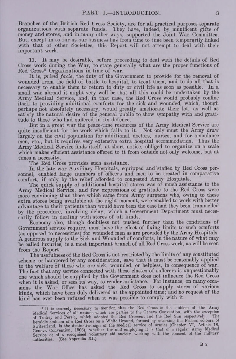 Branches of the British Red Cross Society, are for all practical purposes separate organizations with separate funds. They have, indeed, by munificent gifts of money and stores, and in many other ways, supported the Joint War Committee. But, except in so far as our business has from time to time been temporarily linked with that of other Societies, this Report will not attempt to deal with their important work. 11. It may be desirable, before proceeding to deal with the details of Red Cross work during the War, to state generally what are the proper functions of Red Cross* Organizations in time of war. It is, prima facie, the duty of the Government to provide for the removal of wounded from the field of battle to hospital, to treat them, and to do all that is necessary to enable them to return to duty or civil life as soon as possible. In a small war abroad it might very well be that all this could be undertaken by the Army Medical Service, and, in that case, the Red Cross would probably confine itself to providing additional comforts for the sick and wounded, which, though perhaps not absolutely necessary, would greatly ameliorate their lot, as well as satisfy the natural desire of the general public to show sympathy with and grati- tude to those who had suffered in its defence. But in a great war the peace-time resources of the Army Medical Service are quite insufficient for the work which falls to it. Not only must the Army draw largely on the civil population for additional doctors, nurses, and for ambulance men, etc., but it requires very extensive extra hospital accommodation. Thus the Army ‘Medical Service finds itself, at short notice, obliged to organize on a scale which makes efficient assistance offered to it from outside not only welcome, but at times a necessity. The Red Cross provides such assistance. In the late war Auxiliary Hospitals, equipped and staffed by Red Cross per- sonnel, enabled large numbers of officers and men to be treated in comparative comfort, if only by the relief afforded to congested Army Hospitals. The quick supply of additional hospital stores was of much assistance to the Army Medical Service, and few expressions of gratitude to the Red Cross were more convincing than those which came from Army surgeons who, owing to these extra stores being available at the right moment, were enabled to work with better advantage to their patients than would have been the case had they been trammelled by the procedure, involving delay, which a Government Department must neces- sarily follow in dealing with stores of all kinds. Economy also, though doubtless not pushed further than the conditions of Government service require, must have the effect of fixing limits to such comforts (as opposed to necessities) for wounded men as are provided by the Army Hospitals. A generous supply to the Sick and Wounded of comforts, in the nature of what may be called luxuries, is a most important branch of all Red Cross work, as will be seen from the Report. The usefulness of the Red Cross is not restricted by the limits of any constituted scheme, or hampered by any consideration, save that 1t must be reasonably applied to the welfare of those who are sick, wounded, or helpless, in consequence of war. The fact that any service connected with these classes of sufferers is unquestionably one which should be supplied by the Government does not influence the Red Cross when it is asked, or sees its way, to render assistance. For instance, on many occa- sions the War Office has asked the Red Cross to supply stores of various kinds, which have been duly delivered at the appointed time; and no request of the kind has ever been refused when it was possible to comply with it. *Tt is scarcely necessary to mention that the Red Cross is the emblem of the Army Medical Services of all nations which are parties to the Geneva Convention, with the exception of Turkey and Persia, which adopted the Red Crescent and the Red Sun respectively. The heraldic emblem of a Red Cross on a White Ground, formed by reversing the Federal colours of Switzerland, is the distinctive sign of the medical service of armies (Chapter VI, Article 18, Geneva Convention, 1906), whether the unit employing it is that of a regular Army Medical Service or of a recognised voluntary aid society working with the consent of the military authorities. (See Appendix XI.) B 2