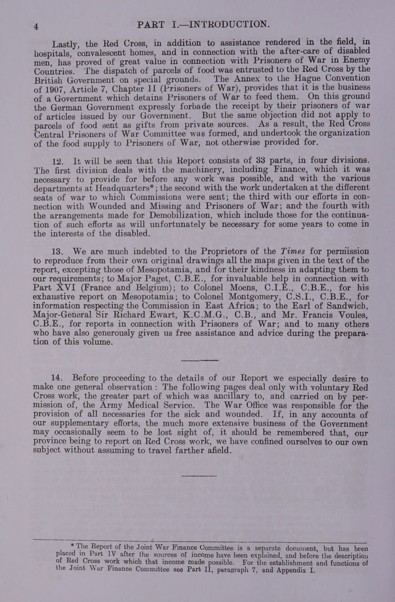 Lastly, the Red Cross, in addition to assistance rendered in the field, in hospitals, convalescent homes, and in connection with the after-care of disabled men, has proved of great value in connection with Prisoners of War in Enemy Countries. ‘he dispatch of parcels of food was entrusted to the Red Cross by the British Government on special grounds. The Annex to the Hague Convention of 1907, Article 7, Chapter II (Prisoners of War), provides that it is the business of a Government which detains Prisoners of War to feed them. On this ground the German Government expressly forbade the receipt by their prisoners of war of articles issued by our Government. But the same objection did not apply to parcels of food sent as gifts from private sources. As a result, the Red Cross Central Prisoners of War Committee was formed, and undertook the organization of the food supply to Prisoners of War, not otherwise provided for. 12. It will be seen that this Report consists of 33 parts, in four divisions. The first division deals with the machinery, including Finance, which it was necessary to provide for before any work was possible, and with the various departments at Headquarters* ; the second with the work undertaken at the different seats of war to which Commissions were sent; the third with our efforts in con- nection with Wounded and Missing and Prisoners of War; and the fourth with the arrangements made for Demobilization, which include those for the continua- tion of such efforts as will unfortunately be necessary for some years to come in the interests of the disabled. 138. We are much indebted to the Proprietors of the Times for permission to reproduce from their own original drawings all the maps given in the text of the report, excepting those of Mesopotamia, and for their kindness in adapting them to our requirements; to Major Paget, C.B.E., for invaluable help in connection with Part XVI (France and Belgium); to Colonel Moens, C.I.E., C.B.E., for his exhaustive report on Mesopotamia; to Colonel Montgomery, C.8.I., C.B.E., for information respecting the Commission in East Africa; to the Earl of Sandwich, Major-General Sir Richard Ewart, K.C.M.G., C.B., and Mr. Francis Voules, C.B.E., for reports in connection with Prisoners of War; and to many others who have also generously given us free assistance and advice during the prepara- tion of this volume. ad 14. Before proceeding to the details of our Report we especially desire to make one general observation: The following pages deal only with voluntary Red Cross work, the greater part of which was ancillary to, and carried on by per- mission of, the Army Medical Service. The War Office was responsible for the provision of all necessaries for the sick and wounded. If, in any accounts of our supplementary efforts, the much more extensive business of the Government may occasionally seem to be lost sight of, it should be remembered that, our province being to report on Red Cross work, we have confined ourselves to our own subject without assuming to travel farther afield. é a nr nn * The Report of the Joint War Finance Committee is a separate document, but has been placed in Part 1V after the sources of income have been explained, and before the description of Red Cross work which that income made possible. For the establishment and functions of the Joint War Finance Committee see Part II, paragraph 7, and Appendix I.