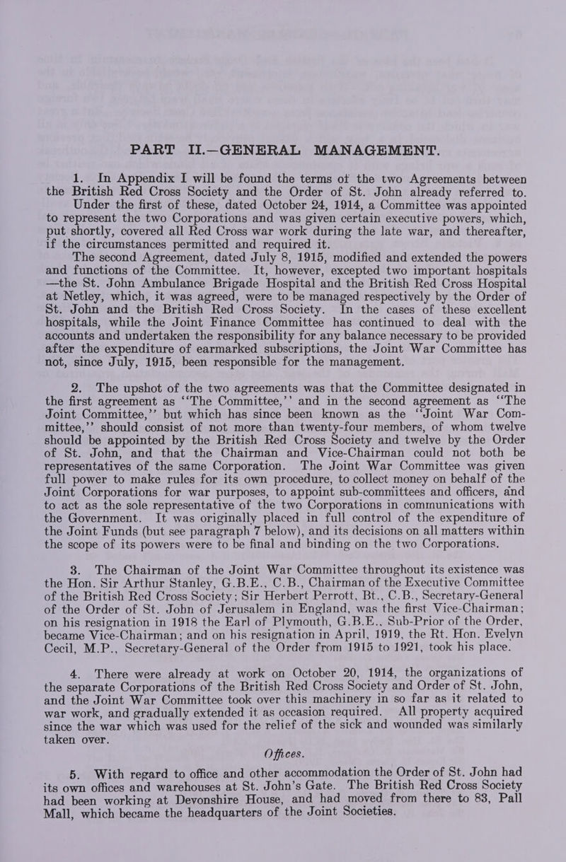1. In Appendix I will be found the terms of the two Agreements between the British Red Cross Society and the Order of St. John already referred to. Under the first of these, dated October 24, 1914, a Committee was appointed to represent the two Corporations and was given certain executive powers, which, put shortly, covered all Red Cross war work during the late war, and thereafter, if the circumstances permitted and required it. The second Agreement, dated July 8, 1915, modified and extended the powers and functions of the Committee. It, however, excepted two important hospitals —the St. John Ambulance Brigade Hospital and the British Red Cross Hospital at Netley, which, it was agreed, were to be managed respectively by the Order of St. John and the British Red Cross Society. In the cases of these excellent hospitals, while the Joint Finance Committee has continued to deal with the accounts and undertaken the responsibility for any balance necessary to be provided after the expenditure of earmarked subscriptions, the Joint War Committee has not, since July, 1915, been responsible for the management. 2. The upshot of the two agreements was that the Committee designated in the first agreement as ““The Committee,’’ and in the second agreement as “‘The Joint Committee,’’ but which has since been known as the ‘Joint War Com- mittee,’’ should consist of not more than twenty-four members, of whom twelve should be appointed by the British Red Cross Society and twelve by the Order of St. John, and that the Chairman and Vice-Chairman could not both be representatives of the same Corporation. The Joint War Committee was given full power to make rules for its own procedure, to collect money on behalf of the Joint Corporations for war purposes, to appoint sub-committees and officers, and to act as the sole representative of the two Corporations in communications with the Government. It was originally placed in full control of the expenditure of the Joint Funds (but see paragraph 7 below), and its decisions on all matters within the scope of its powers were to be final and binding on the two Corporations. 3. The Chairman of the Joint War Committee throughout its existence was the Hon. Sir Arthur Stanley, G.B.E., C.B., Chairman of the Executive Committee of the British Red Cross Society; Sir Herbert Perrott, Bt., C.B., Secretary-General of the Order of St. John of Jerusalem in England, was the first Vice-Chairman; on his resignation in 1918 the Earl of Plymouth, G.B.E., Sub-Prior of the Order, became Vice-Chairman; and on his resignation in April, 1919, the Rt. Hon. Evelyn Cecil, M.P., Secretary-General of the Order from 1915 to 1921, took his place. 4. There were already at work on October 20, 1914, the organizations of the separate Corporations of the British Red Cross Society and Order of St. John, and the Joint War Committee took over this machinery in so far as it related to war work, and gradually extended it as occasion required. All property acquired since the war which was used for the relief of the sick and wounded was similarly taken over. Offices. 5. With regard to office and other accommodation the Order of St. John had its own offices and warehouses at St. John’s Gate. The British Red Cross Society had been working at Devonshire House, and had moved from there to 83, Pall Mall, which became the headquarters of the Joint Societies.