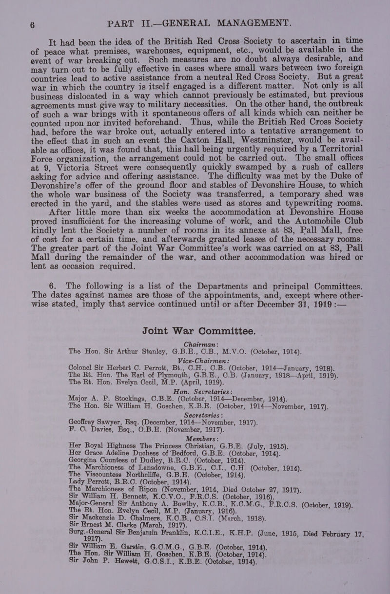 It had been the idea of the British Red Cross Society to ascertain in time of peace what premises, warehouses, equipment, etc., would be available in the event of war breaking out. Such measures are no doubt always desirable, and may turn out to be fully effective in cases where small wars between two foreign countries lead to active assistance from a neutral Red Cross Society. But a great war in which the country is itself engaged is a different matter. Not only is all business dislocated in a way which cannot previously be estimated, but previous agreements must give way to military necessities. On the other hand, the outbreak of such a war brings with it spontaneous offers of all kinds which can neither be counted upon nor invited beforehand. Thus, while the British Red Cross Society had, before the war broke out, actually entered into a tentative arrangement to the effect that in such an event the Caxton Hall, Westminster, would be avail- able as offices, it was found that, this hall being urgently required by a Territorial Force organization, the arrangement could not be carried out. The small offices at 9, Victoria Street were consequently quickly swamped by a rush of callers asking for advice and offering assistance. The difficulty was met by the Duke of Devonshire’s offer of the ground floor and stables of Devonshire House, to which the whole war business of the Society was transferred, a temporary shed was erected in the yard, and the stables were used as stores and typewriting rooms. After little more than six weeks the accommodation at Devonshire House proved insufficient for the increasing volume of work, and the Automobile Club kindly lent the Society a number of rooms in its annexe at 83, Pall Mall, free of cost for a certain time, and afterwards granted leases of the necessary rooms. The greater part of the Joint War Committee’s work was carried on at 83, Pall Mall during the remainder of the war, and other accommodation was hired or lent as occasion required, 6. The following is a list of the Departments and principal Committees. The dates against names are those of the appointments, and, except where other- wise stated, imply that service continued until or after December 31, 1919 :— Joint War Committee. — Chairman: The Hon. Sir Arthur Stanley, G.B.E., 0.B., M.V.O. (October, 1914). Vice-Chairmen: Colonel Sir Herbert C. Perrott, Bt., C.H., C.B. (October, 1914—January, 1918). The Rt. Hon. The Earl of Plymouth, G.B.E., C.B. (January, 1818—April, 1919). The Rt. Hon. Evelyn Cecil, M.P. (April, 1919). Hon. Secretaries: Major A. P. Stockings, C.B.E. (October, 1914—-December, 1914). The Hon. Sir William H. Goschen, K.B.E. (October, 1914—November, 1917). Secretaries : Geoffrey Sawyer, Esq. (December, 1914—November, 1917). F. C. Davies, Esq., O.B.E. (November, 1917). Members: Her Royal Highness The Princess Christian, G.B.E. (July, 1915). Her Grace Adeline Duchess of ‘Bedford, G.B.E. (October, 1914). Georgina Countess of Dudley, R.R.C. (October, 1914). The Marchioness of Lansdowne, G.B.E., 0.I., O.H. (October, 1914). The Viscountess Northcliffe, G.B.E. (October, 1914). Lady Perrott, R.R.C. (October, 1914). The Marchioness of Ripon (November, 1914, Died October 27, 1917). Sir William H. Bennett, K.C.V.O., F.R.C.S. (October, 1916). Major-General Sir Anthony A. Bowlby, K.O.B., K.C.M.G., F.R.C.8. (October 1919). The Rt. Hon. Evelyn Cecil, M.P. (January, 1916). Sir Mackenzie D. Chalmers, K.C.B., 0.8.1. (March, 1918), Sir Ernest M. Olarke (March, 1917). nie Sir Benjarain Franklin, K.C.I.E., K.H.P. (June, 1915, Died February 17, Sir William EH. Garstin, G.C.M.G., G.B.E. (October, 1914). The Hon. Sir William H. Goschen, K.B.B. (October, 1914). Sir John P. Hewett, G.0.S.I., K.B.E. (October, 1914).