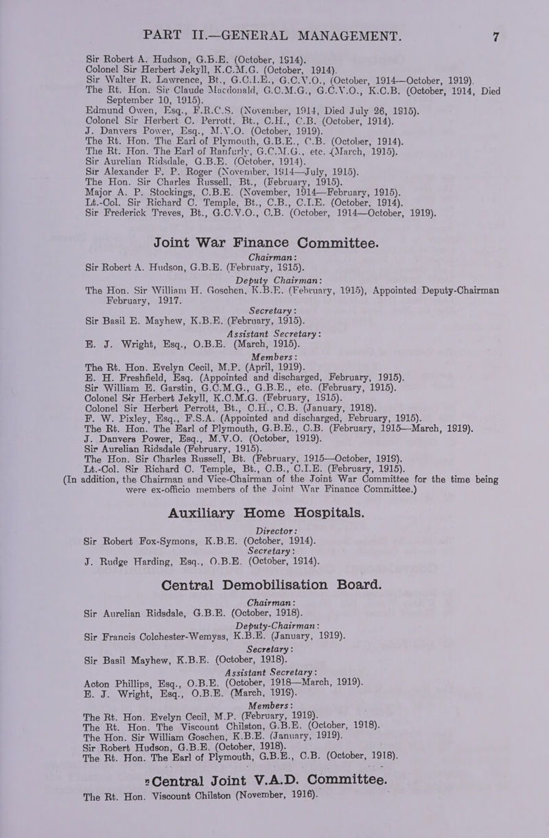 Sir Robert A. Hudson, G.6.E. (October, 1514). Colonel Sir Herbert Jekyll, K.C.M.G. (October, 1914). Sir Walter R. Lawrence, Bt., G.C.1.E., G.C.V.0., (October, 1914—October, 1919). The Rt. Hon. Sir Claude Macdonald, G.C.M.G., G.C.V.O., K.C.B. (October, 1914, Died September 10, 1915). Edmund Owen, Esq., F.R.C.S. (November, 1914, Died July 26, 1915). Colonel Sir Herbert C. Perrott, Bt., C.H., C.B. (October, 1914). J. Danvers Power, Esq., M.V.O. (October, 1919). The Rt. Hon. The Earl of Plymouth, G.B.E., C.B. (October, 1914). The Rt. Hon. The Earl of Ranfurly, G.C.M.G.,. ete. (March, 1915). Sir Aurelian Ridsdale, G.B.E. (October, 1914). Sir Alexander F. P. Roger (November, 1$14—July, 1915). The Hon. Sir Charles Russell, Bt., (february, 1915). Major A. P. Stockings, C.B.E. (November, 1914—February, 1915). Lt.-Col. Sir Richard C. Temple, Bt., C.B., C.I.E. (October, 1914). Sir Frederick Treves, Bt., G.C.V.O., C.B. (October, 1914—October, 1919). Joint War Finance Committee. Chairman: Sir Robert A. Hudson, G.B.E. (February, 1915). Deputy Chairman: The Hon. Sir William H. Goschen, K.B.E. (February, 1915), Appointed Deputy-Chairman February, 1917. Secretary : Sir Basil E. Mayhew, K.B.E. (February, 1915). Assistant Secretary: BR. J. Wright, Esq., O.B.E. (March, 1915). Members: The Rt. Hon. Evelyn Cecil, M.P. (April, 1919). E. H. Freshfield, Esq. (Appointed and discharged, February, 1915). Sir William E. Garstin, G.C.M.G., G.B.E., etc. (February, 1915). Colonel Sir Herbert Jekyll, K.C.M.G. (February, 1$15). Colonel Sir Herbert Perrott, Bi., C.H., C.B. (January, 1918). F. W. Pixley, Esq., F.S.A. (Appointed and discharged, February, 1915). The Rt. Hon. The Harl of Plymouth, G.B.H., C.B. (February, 1915—March, 1919). J. Danvers Power, Esq., M.V.O. (October, 1919). Sir Aurelian Ridsdale (February, 1915). The Hon. Sir Charles Russell, Bt. (February, 1915—October, 191$). Lt.-Col. Sir Richard C. Temple, Bt., O.B., C.I.E. (February, 1915). (In addition, the Chairman and Vice-Chairman of the Joint War Committee for the time being were ex-officio members of the Joint War Finance Committee.) Auxiliary Home Hospitals. Director: Sir Robert Fox-Symons, K.B.E. (October, 1914). Secretary: J. Rudge Harding, Esq., O.B.H. (October, 1914). Central Demobilisation Board. Chairman: Sir Aurelian Ridsdale, G.B.E. (October, 1918). Deputy-Chairman: Sir Francis Colehester-Wemyss, K.B.E. (January, 1919). Secretary: Sir Basil Mayhew, K.B.E. (October, 1918). Assistant Secretary: Acton Phillips, Esq., O.B.E. (October, 1918—March, 1919). BE. J. Wright, Esq., O.B.E. (March, 1918). Members: The Rt. Hon. Evelyn Cecil, M.P. (February, 1919). The Rt. Hon. The Viscount Chilston, G.B.E. (October, 1918). The Hon. Sir William Goschen, K.B.E. (January, 1919). Sir Robert Hudson, G.B.E. (October, 1918). The Rt. Hon. The Earl of Plymouth, G.B.E., O.B. (October, 1918). »Central Joint V.A.D. Committee. The Rt. Hon. Viscount Chilston (November, 1916).