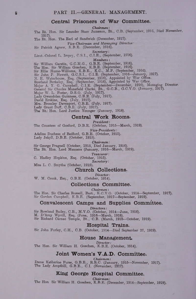 Central Prisoners of War Committee. Chairmen: The Rt. Hon. Sir Leander Starr Jameson, Bt., C.B. (September, 1916, Died November, 1917). The Rt. Fon. The Earl of Sandwich (December, 1917). Vice-Chairman and Managing Director: Sir Patrick Agnew, K.B.E. (December, 116). Secretary : Lieut.-Colonel Ts. Impey, C.S.1., C.1.E., (September, 1916). Members : Sir William Garstin, G.C.M.G., G.B.E. (September, 1916). The Hon. Sir William Goschen, K.B.E. (September, 1916). Sir Ellis Hume-Williams, K.B.E., K.C., M.P. (September, 1916). Sir John P. Hewett, G.C.S.I., O.1.E. (September, 1916—January, 1917). N. EB. Waterhouse, Esq. (September, 1916), Appointed by War Office. Rowland Berkeley, Esq. (September, 1916), Appointed by War Office. Major A. Y. G. Campbell, C.1.E. (September—December, 1916), Managing Director. General Sir Charles Mansfield Clarke, Bt., G.C.B., G.O.V.O. (January, 1917). Major W. L. Foster, D.S.O. (July, 1917). Lady Gwendolen Guinness, C.B.B. (July, 1917). David Erskine, Esq. (July, 1917). Mrs. Bromley Davenport, C.B.E. (July, 1917). Lady Grant Duff, C.B.E. (July, 1917). The Rt. Hon. Lord Justice Younger (January, 1918). Central Work Rooms. President: The Countess of Gosford, D.B.E. (October, 1915—March, 1919). Vice-Presidents : Adeline Duchess of Bedford, G.B.E. (October, 1915). Lady Jekyll, D.B.E. (October, 1915). : Chairmen: Sir George Pragnell (October, 1915, Died January, 1916). The Rt. Hon. Lord Manners (January, 1916—March, 1919). Treasurer: ©. Hadley Hopkins, Esq. (October, 1915). Secretary : Miss lL. C. Smythe (October, 1915). Church Collections. Director: W. M. Crook, Esq., O.B.H. (October, 1914). Collections Committee. Chairmen: The Hon. Sir Charles Russell, Bart., K.C.V.O. (October, 1914—September, 1917). Sir Gordon Campbell, K.B.E. (September, 1917—September, 1919). Convalescent Camps and Supplies Committee. ; Directors: Sir Rowland Bailey, C.B., M.V.O. (October, 1914—June, 1916). M. D’Arcy Wyvill, Esq. (June, 1916—March, 1918). Sir Richard Carnac Temple, Bt., C.B. (March, 1918—October, 1919). Hospital Trains. Sir John Furley, C.H., C.B. (October, 1914—Died September 27, 1919). House Management. } ea? Director: The Hon. Sir William H. Goschen, K.B.E. (October, 1914). Joint Women’s V.A.D. Committee. ‘ Chairmen: , Dame Katharine Purse, G.B.H., R.R.C. (January, 1915—November, 1917). The Lady Ampthill, G.B.E., 0.1. (November, 1917). King George Hospital Committee. ! pa Chairman: The Hon Sir William H. Goschen, K.B.E. (December, 1914—September, 1919).