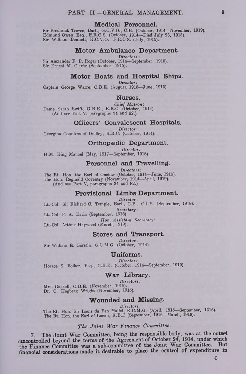 Medical Personnel. Sir Frederick Treves, Bart., G.C.V.O., C.B. (October, 1914—November, 1919). Edmund Owen, Esq., F.R.C.S. (October, 1914—Died July 26, 1915). Sir William Bennett, K.C.V.O., F.R.C.S. (July, 1915). Motor Ambulance Department. : Directors : Sir Alexander F. P. Roger (October, 1914—September 1915). Sir Ernest M. Clarke (September, 1915). Motor Boats and Hospital Ships. ; Director: Captain George Warre, C.B.E. (August, 1915—June, 1919). Nurses. Chief Matron: Dame Sarah Swift, G.B.E., B.R.C. (October, 1914). (And see Part V, paragraphs 34 and 82.) Officers’ Convalescent Hospitals. Director: Georgina Countess of Dudley, R.R.C. (Cetober, 1914). Orthopedic Department. Director: H.M. King Manoel (May, 1917—September, 1918). Personnel and Travelling. Directors: The Rt. Hon. the Earl of Onslow (October, 1914—June, 1918). The Hon. Reginald Coventry (November, 1914—April, 1919). (And see Part V, paragraphs 34 and 82.) Provisional Limbs Department. Director: Lt.-Col. Sir Richard C. Temple, Bart., C.B., C.J.E. (September, 1918). Secretary : Lt.-Col. F. A. Earle (September, 1918). Hon. Assistant Secretary: Lt.-Col. Arthur Haywood (March, 1919). Stores and Transport. Director: Sir William E. Garstin, G.C.M.G. (October, 1914). Uniforms. Director: Horace §. Folker, Esq., ©.B.E. (October, 1914—September, 1919). War Library. Directors: Mrs. Gaskell, C.B.E. (November, 1915). Dr. C. Hagberg Wright (November, 1915). Wounded and Missing. Directors: The Rt. Hon. Sir Louis du Pan Mallet, K.C.M.G. (April, 1915—September, 1516). The Rt. Hon. the Earl of Lucan, K.B.E (September, 1916—March, 1919). The Joint War Finance Committee. 7 The Joint War Committee, being the responsible body, was at the outset \uncontrolled beyond the terms of the Agreement of October 24, 1914, under which the Finance Committee was a sub-committee of the Joint War Committee. Rut financial considerations made it desirable to place the control of expenditure in C