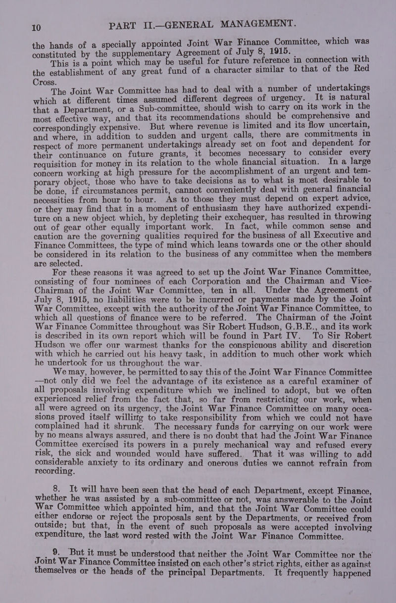 the hands of a specially appointed Joint War Finance Committee, which was constituted by the supplementary Agreement of J uly 8, 1915. _ This is a point which may be useful for future reference in connection with the establishment of any great fund of a character similar to that of the Red Cross. The Joint War Committee has had to deal with a number of undertakings which at different times assumed different degrees of urgency. It is natural that a Department, or a Sub-committee, should wish to carry on its work in the most effective way, and that its recommendations should be comprehensive and correspondingly expensive. But where revenue is limited and its flow uncertain, and where, in addition to sudden and urgent calls, there are commitments in respect of more permanent undertakings already set on foot and dependent for their continuance on future grants, it becomes necessary to consider every requisition for money in its relation to the whole financial situation. In a large concern working at high pressure for the accomplishment of an urgent and tem- porary object, those who have to take decisions as to what is most desirable to be done, if circumstances permit, cannot conveniently deal with general financial necessities from hour to hour. As to those they must depend on expert advice, or they may find that in a moment of enthusiasm they have authorized expendi- ture on a new object which, by depleting their exchequer, has resulted in throwing out of gear other equally important work. In fact, while common sense and caution are the governing qualities required for the business of all Executive and Finance Committees, the type of mind which leans towards one or the other should be considered in its relation to the business of any committee when the members are selected. For these reasons it was agreed to set up the Joint War Finance Committee, consisting of four nominees of each Corporation and the Chairman and Vice- Chairman of the Joint War Committee, ten in all. Under the Agreement of July 8, 1915, no liabilities were to be incurred or payments made by the Joint War Committee, except with the authority of the Joint War Finance Committee, to which all questions of finance were to be referred. The Chairman of the Joint War Finance Committee throughout was Sir Robert Hudson, G.B.E., and its work is described in its own report which will be found in Part IV. To Sir Robert Hudson we offer our warmest thanks for the conspicuous ability and discretion with which he carried out his heavy task, in addition to much other work which he undertook for us throughout the war. We may, however, be permitted to say this of the Joint War Finance Committee -——not only did we feel the advantage of its existence as a careful examiner of all proposals involving expenditure which we inclined to adopt, but we often experienced relief from the fact that, so far from restricting our work, when all were agreed on its urgency, the Joint War Finance Committee on many occa- sions proved itself willing to take responsibility from which we could not have complained had it shrunk. The necessary funds for carrying on our work were by no means always assured, and there is no doubt that had the Joint War Finance pee exercised its powers in a purely mechanical way and refused every risk, the sick and wounded would have suffered. That it was willing to add oneder ag anxiety to its ordinary and onerous duties we cannot refrain from recording. 8. It will have been seen that the head of each Department, except Finance whether he was assisted by a sub-committee or not, was answerable to the J oint War Committee which appointed him, and that the Joint War Committee could either endorse or reject the proposals sent by the Departments, or received from outside; but that, in the event of such proposals as were accepted involving expenditure, the last word rested with the Joint War Finance Committee. if pe: must be understood that neither the Joint War Committee nor the d yt ar Finance Committee insisted on each other’s strict rights, either as against emselves or the heads of the principal Departments, It frequently happened