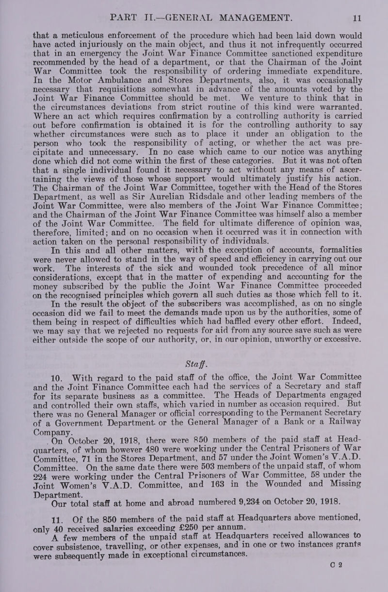 that a meticulous enforcement of the procedure which had been laid down would have acted injuriously on the main object, and thus it not infrequently occurred that in an emergency the Joint War Finance Committee sanctioned expenditure recommended by the head of a department, or that the Chairman of the Joint War Committee took the responsibility of ordering immediate expenditure. In the Motor Ambulance and Stores Departments, also, it was occasionally necessary that requisitions somewhat in advance of the amounts voted by the Joint War Finance Committee should be met. We venture to think that in the circumstances deviations from strict routine of this kind were warranted. Where an act which requires confirmation by a controlling authority is carried out before confirmation is obtained it is for the controlling authority to say whether circumstances were such as to place it under an obligation to the person who took the responsibility of acting, or whether the act was pre- cipitate and unnecessary. In no case which came to our notice was anything done which did not come within the first of these categories. But it was not often that a single individual found it necessary to act without any means of ascer- taining the views of those whose support would ultimately justify his action. The Chairman of the Joint War Committee, together with the Head of the Stores Department, as well as Sir Aurelian Ridsdale and other leading members of the Joint War Committee, were also members of the Joint War Finance Committee; and the Chairman of the Joint War Finance Committee was himself also a member of the Joint War Committee. The field for ultimate difference of opinion was, therefore, limited; and on no occasion when it occurred was it in connection with action taken on the personal responsibility of individuals. In this and all other matters, with the exception of accounts, formalities were never allowed to stand in the way of speed and efficiency in carrying out our work. The interests of the sick and wounded took precedence of all minor considerations, except that in the matter of expending and accounting for the money subscribed by the public the Joint War Finance Committee proceeded on the recognised principles which govern all such duties as those which fell to it. Tn the result the object of the subscribers was accomplished, as on no single occasion did we fail to meet the demands made upon us by the authorities, some of them being in respect of difficulties which had baffled every other effort. Indeed, we may say that we rejected no requests for aid from any source save such as were either outside the scope of our authority, or, in our opinion, unworthy or excessive. Staff. 10. With regard to the paid staff of the office, the Joint War Committee and the Joint Finance Committee each had the services of a Secretary and staff for its separate business as a committee. The Heads of Departments engaged and controlled their own staffs, which varied in number as occasion required. But there was no General Manager or official corresponding to the Permanent Secretary of a Government Department. or the General Manager of a Bank or a Railway Company. On October 20, 1918, there were 850 members of the paid staff at Head- quarters, of whom however 480 were working under the Central Prisoners of War Committee, 71 in the Stores Department, and 57 under the Joint Women’s V.A.D. Committee. On the same date there were 503 members of the unpaid staff, of whom 294 were working under the Central Prisoners of War Committee, 58 under the Joint Women’s V.A.D. Committee, and 163 in the Wounded and Missing Department. Our total staff at home and abroad numbered 9,234 on October 20, 1918. 11. Of the 850 members of the paid staff at Headquarters above mentioned, only 40 received salaries exceeding £250 per annum. A few members of the unpaid staff at Headquarters received allowances to cover subsistence, travelling, or other expenses, and in one or two instances grants were subsequently made in exceptional circumstances. C 2