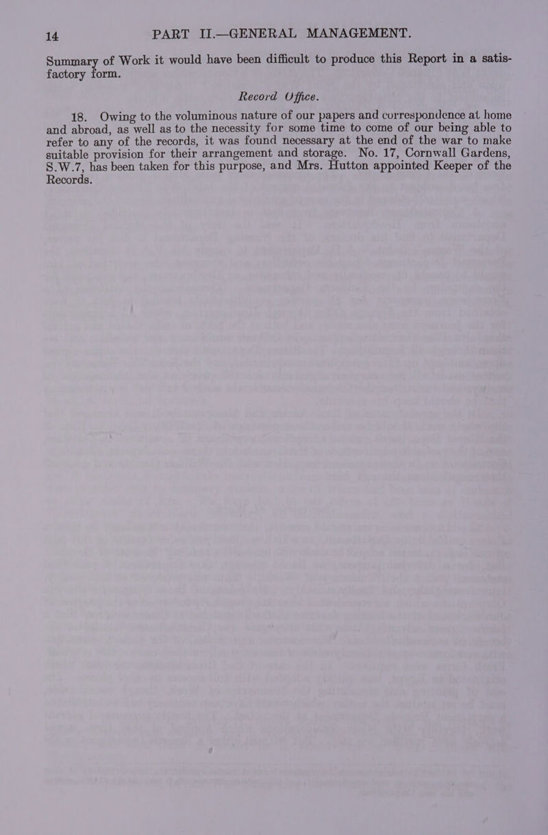 Summary of Work it would have been difficult to produce this Report in a satis- factory form. Record Office. 18. Owing to the voluminous nature of our papers and correspondence at home and abroad, as well as to the necessity for some time to come of our being able to refer to any of the records, it was found necessary at the end of the war to make suitable provision for their arrangement and storage. No. 17, Cornwall Gardens, Pana has been taken for this purpose, and Mrs. Hutton appointed Keeper of the ecords.