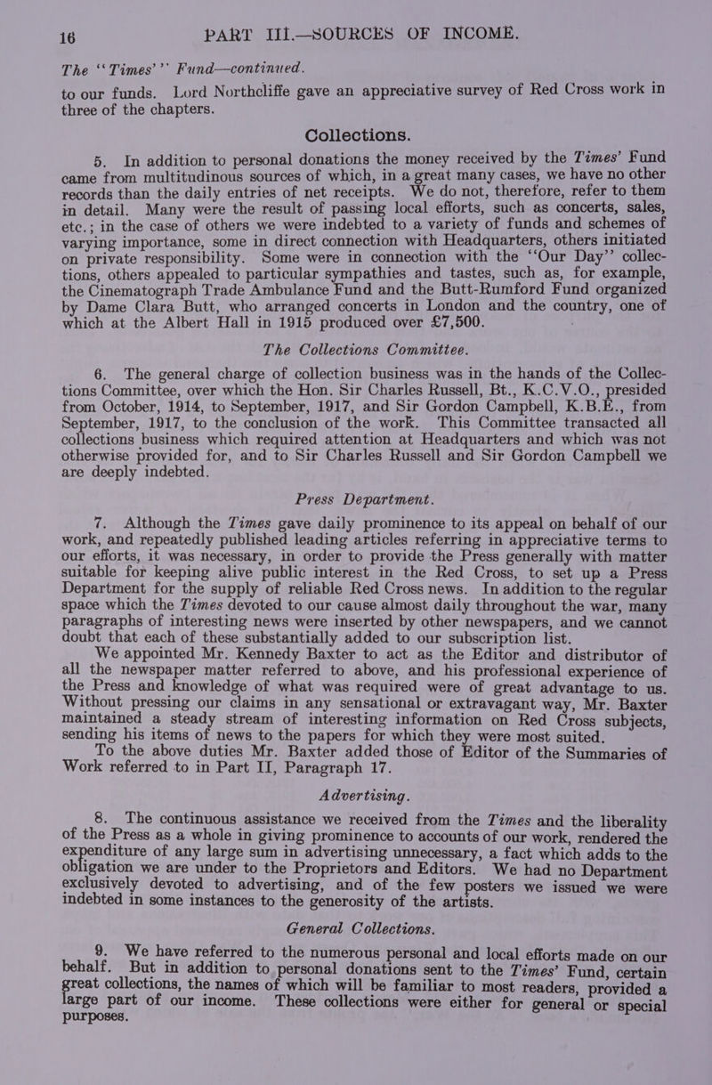 The ‘‘Times’’’ Fund—continued. to our funds. Lord Northcliffe gave an appreciative survey of Red Cross work in three of the chapters. Collections. 5. In addition to personal donations the money received by the Temes’ Fund came from multitudinous sources of which, in a great many cases, we have no other records than the daily entries of net receipts. We do not, therefore, refer to them in detail. Many were the result of passing local efforts, such as concerts, sales, etc.; in the case of others we were indebted to a variety of funds and schemes of varying importance, some in direct connection with Headquarters, others initiated on private responsibility. Some were in connection with the “‘Our Day’’ collec- tions, others appealed to particular sympathies and tastes, such as, for example, the Cinematograph Trade Ambulance Fund and the Butt-Rumford Fund organized by Dame Clara Butt, who arranged concerts in London and the country, one of which at the Albert Hall in 1915 produced over £7,500. . The Collections Committee. 6. The general charge of collection business was in the hands of the Collec- tions Committee, over which the Hon. Sir Charles Russell, Bt., K.C.V.O., presided from October, 1914, to September, 1917, and Sir Gordon Campbell, K.B.E., from September, 1917, to the conclusion of the work. This Committee transacted all collections business which required attention at Headquarters and which was not otherwise provided for, and to Sir Charles Russell and Sir Gordon Campbell we are deeply indebted. Press Department. 7. Although the Times gave daily prominence to its appeal on behalf of our work, and repeatedly published leading articles referring in appreciative terms to our efforts, it was necessary, in order to provide the Press generally with matter suitable for keeping alive public interest in the Red Cross, to set up a Press Department for the supply of reliable Red Cross news. In addition to the regular space which the Times devoted to our cause almost daily throughout the war, many paragraphs of interesting news were inserted by other newspapers, and we cannot doubt that each of these substantially added to our subscription list. We appointed Mr. Kennedy Baxter to act as the Editor and distributor of all the newspaper matter referred to above, and his professional experience of the Press and knowledge of what was required were of great advantage to us. Without pressing our claims in any sensational or extravagant way, Mr. Baxter maintained a steady stream of interesting information on Red Cross subjects, sending his items of news to the papers for which they were most suited. To the above duties Mr. Baxter added those of Editor of the Summaries of Work referred to in Part II, Paragraph 17. Advertising. 8. The continuous assistance we received from the Times and the liberality of the Press as a whole in giving prominence to accounts of our work, rendered the pero of any large sum in advertising unnecessary, a fact which adds to the obligation we are under to the Proprietors and Editors. We had no Department exclusively devoted to advertising, and of the few posters we issued we were indebted in some instances to the generosity of the artists. General Collections. 9. We have referred to the numerous personal and local efforts made on our behalf. But in addition to personal donations sent to the Times’ Fund. certain reat collections, the names of which will be familiar to most readers, provided a arge part of our income. These collections were either for general or special purposes,