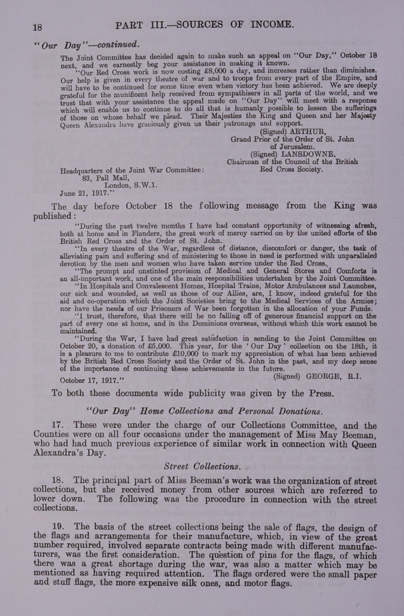 “Our Day’’—continued. The Joint Committee has decided again to make such an appeal on ‘‘Our Day,’’ October 18 next, and we earnestly beg your assistunce in making it known. iter “Our Red Cross work is now costing £8,000 a day, and increases rather than diminishes. Our help is given in every theatre of war and to troops from every part of the Empire, and will have to be continued for some time even when victory has been achieved. We are deeply grateful for the munificent help received from sympathisers in all parts of the world, and we trust that with your assistance the appeal made on ‘‘Our Day’’ will meet with a response which will enable us to continue to do all that is humanly possible to lessen the sufferings of those on whose behalf we plead. Their Majesties the King and Queen and her Majesty Queen Alexandra have graciously given us their patronage and support. (Signed) ARTHUR, Grand Prior of the Order of St. John of Jerusalem. (Signed) LANSDOWNE, Chairman of the Council of the British Headquarters of the Joint War Committee: Red Cross Society. 83, Pall Mall, London, $.W.1. June aly duke, The day before October 18 the following message from the King was published : ‘During the past twelve months I have had constant opportunity of witnessing afresh, both at home and in Flanders, the great work of mercy carried on by the united efforts of the British Red Cross and the Order of St. John. ‘In every theatre of the War, regardless of distance, discomfort or danger, the task of alleviating pain and suffering and of ministering to those in need is performed with unparalleled devotion by the men and women who have taken service under the Red Cross., “The prompt and unstinted provision of Medical and General Stores and Comforts is an all-important work, and one of the main responsibilities undertaken by the Joint Committee: ‘In Hospitals and Convalescent Homes, Hospital Trains, Motor Ambulances and Launches, our sick and wounded, as well as those of our Allies, are, I know, indeed grateful for the aid and co-operation which the Joint Societies bring to the Medical Services of the Armies; nor have the needs of our Prisoners of War been forgotten in the allocation of your Funds. ‘I trust, therefore, that there will be no falling off of generous financial support on the part of every one at home, and in the Dominions overseas, without which this work cannot be maintained. : ‘‘During the War, I have had great satisfaction in sending to the Joint Committes on October 20, a donation of £5,000. ‘This year, for the ‘Our Day’ collection on the 18th, it is a pleasure to me to contribute £10,000 to mark my appreciation of what has been achieved by the British Red Cross Society and the Order of St. John in the past, and my deep sense of the importance of continuing these achievements in the future. October 17, 1917.” (Signed) GEORGE, B.I. To both these documents wide publicity was given by the Press. “Our Day’? Home Collections and Personal Donations. 17. These were under the charge of our Collections Committee, and the Counties were on all four occasions under the management of Miss May Beeman, who had had much previous experience of similar work in connection with Queen Alexandra’s Day. Street Collections. 18. The principal part of Miss Beeman’s work was the organization of street collections, but she received money from other sources which are referred to lower down. The following was the procedure in connection with the street collections. 19. The basis of the street collections being the sale of flags, the design of the flags and arrangements for their manufacture, which, in view of the great number required, involved separate contracts being made with different manufac- turers, was the first consideration. The question of pins for the flags, of which there was a great shortage during the war, was also a matter which may be mentioned as having required attention. The flags ordered were the small paper and stuff flags, the more expensive silk ones, and motor flags.