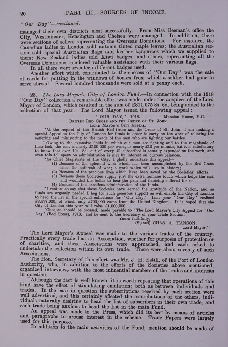 ‘Our Day’’—-continued. managed their own districts most successfully. From Miss Beeman’s office the City, Westminster, Kensington and Chelsea were managed. In addition, there were sections of sellers representing the Overseas Dominions. For instance, the Canadian ladies in London sold autumn tinted maple leaves; the Australian sec- tion sold special Australian flags and leather kangaroos which we supplied to them: New Zealand ladies sold Kiwi badges, and others, representing all the Overseas Dominions, rendered valuable assistance with their various flags. In all there were seventeen different badges used. Another effort which contributed to the success of “‘Our Day’’ was the sale of cards for putting in the windows of houses from which a soldier had gone to serve abroad. Several hundred thousands were sold at a penny each. 23. The Lord Mayor’s City of London Fund.—In connection with the 1918 “Our Day’’ collection a remarkable effort was made under the auspices of the Lord Mayor of London, which resulted in the sum of £811,075 8s. 6d. being added to the collection of that year. The Lord Mayor issued the following appeal : ‘‘OUR DAY,’ 1918. Mansion House, E.C. British RED OROSS AND THE ©RDER OF ST. JOHN. Lorp Mayor’s City APPEAL. ‘‘At the request of the British Red Cross and the Order of St. John, I am making a special Appeal to the City of London for funds in order to carry on the work of relieving the suffering and ministering to the needs of the men who are fighting our battles. _“ Owing to the extensive fields in which our men are fighting and to the magnitude of their task, the cost is nearly £100,000 per week, or nearly £10 per minute, but it is satisfactory to know that over 19s. 8d. out of every £1 subscribed is actually expended on the work, and even this 4d. spent on administration is met by interest on current balances. “‘As Chief Magistrate of the City, I gladly undertake this appeal— (1) Because of the splendid work which has been accomplished by the Red Cross since the outbreak of war; a work whicn will live in history; (2) Because of the precious lives which have been saved by the Societies’ efforts. (3) Because these Societies supply just the extra humane touch which helps the sick and wounded the better to bear the pain and hardship suffered for us. (4) Because of the excellent administration of the funds. “‘T venture -to say that these Societies have earned the gratitude of the Nation, and as funds are urgently needed I beg for such generous support as will enable the City of London to head the list in the special collections for-‘ Our Day.’ Last year ‘Our Day’ realised £2,577,000, of which only £700,000 came from the United Kingdom. It is hoped that the City of London this year will raise £1,000,000. ‘‘Cheques should be crossed, made payable to ‘The Lord Mayor’s City Appeal for ‘ Our Day ’ (Red Cross), 1918,’ and be sent to the Secretary ot your Trade Section. Yours faithfully, (Signed) CHAS. A. HANSON, Lord Mayor.’’ The Lord Mayor’s Appeal was made to the various trades of the country. Practically every trade has an Association, whether for purposes of protection or of charities, and these Associations were approached, and each asked to undertake the collection within its own trade. There were about seventy of such Associations. The Hon. Secretary of this effort was Mr. J. H. Estill, of the Port of London Authority, who, in addition to the efforts of the Societies above mentioned, organized interviews with the most influential members of the trades and interests in question. _ Although the fact is well known, it is worth repeating that operations of this kind have the effect of stimulating emulation; both as between individuals and trades. In the case in question the subscriptions received by each section were well advertised, and this certainly affected the contributions of the others, indi- viduals naturally desiring to head the list of subscribers in their own irade, and each trade being anxious to head the list in the main Fund. An appeal was made to the Press, which did its best by means of articles and paragraphs to arouse interest in the scheme. Trade Papers were largely used for this purpose. In addition to the main activities of the Fund, mention should be made of