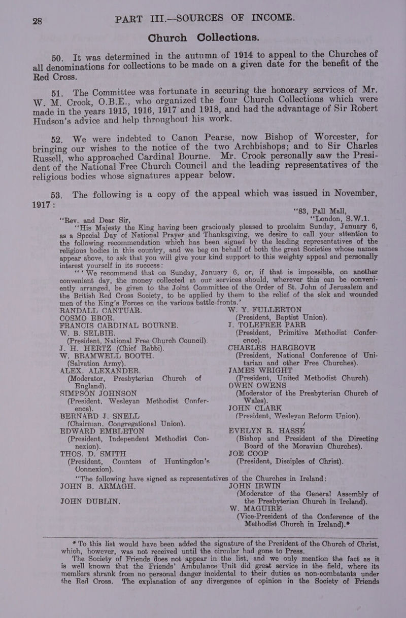 Church Collections. 50. It was determined in the autumn of 1914 to appeal to the Churches of all denominations for collections to be made on a given date for the benefit of the Red Cross. 51. The Committee was fortunate in securing the honorary services of Mr. W. M. Crook, O.B.E., who organized the four Church Collections which were made in the years 1915, 1916, 1917 and 1918, and had the advantage of Sir Robert Hludson’s advice and help throughout his work. 52. We were indebted to Canon Pearse, now Bishop of Worcester, for bringing our wishes to the notice of the two Archbishops; and to Sir Charles Russell, who approached Cardinal Bourne. Mr. Crook personally saw the Presi- dent of the National Free Church Council and the leading representatives of the religious bodies whose signatures appear below. 53. The following is a copy of the appeal which was issued in November, 1917: ‘*83, Pall Mall, “Rey. and Dear Sir, : ‘London, 8.W.1. ‘His Majesty the King having been graciously pleased to proclaim Sunday, January 6, as a Special Day of National Prayer and Thanksgiving, we desire to call your attention to the following recommendation which has been signed by the leading representatives of the religious bodies in this country, and we beg on behalf of both the great Societies whose names appear above, to ask that you will give your kind support to this weighty appeal and personally interest yourself in its success: ‘© We recommend that on Sunday, January 6, or, if that is impossible, on another convenient day, the money collected at our services should, wherever this can be conveni- ently arranged, be given to the Joint Committee of the Order of St. John of Jerusalem and the British Red Cross Society, to be applied by them to the relief of the sick and wounded men of the King’s Forces on the various battle-fronts.’ RANDALL CANTUAR. W. Y. FULLERTON COSMO EBOR. (President, Baptist Union). FRANCIS CARDINAL BOURNE. J. TOLEFREE PARR W. B. SELBIE. (President, Primitive Methodist Confer- (President, National Free Church Council). J. H. HERTZ (Chief Rabbi). W. BRAMWELL BOOTH. (Salvation Army). ALEX. ALEXANDER. (Moderator, Presbyterian Church of England). SIMPSON JOHNSON (President, Wesleyan Methodist Confer- ence). BERNARD J. SNELL (Chairman, Congregational Union). EDWARD EMBLETON (President, Independent Methodist Con- nexion). THOS. D. SMITH (President, Countess of Huntingdon’s Connexion). ence). CHARLES HARGROVE (President, National Conference of Uni- tarian and other Free Churches). JAMES WRIGHT (President, United Methodist Church). OWEN OWENS (Moderator of the Presbyterian Church of Wales). JOHN CLARK (President, Weslevan Reform Union). / EVELYN R. HASSE (Bishop and President of the Directing Board of the Moravian Churches). JOE COOP (President, Disciples of Christ). JOHN B. ARMAGH. JOHN DUBLIN. JOHN IRWIN (Moderator of the General Assembly of the Presbyterian Church in Ireland). W. MAGUIRE (Vice-President of the Conference of the Methodist Church in Treland).*