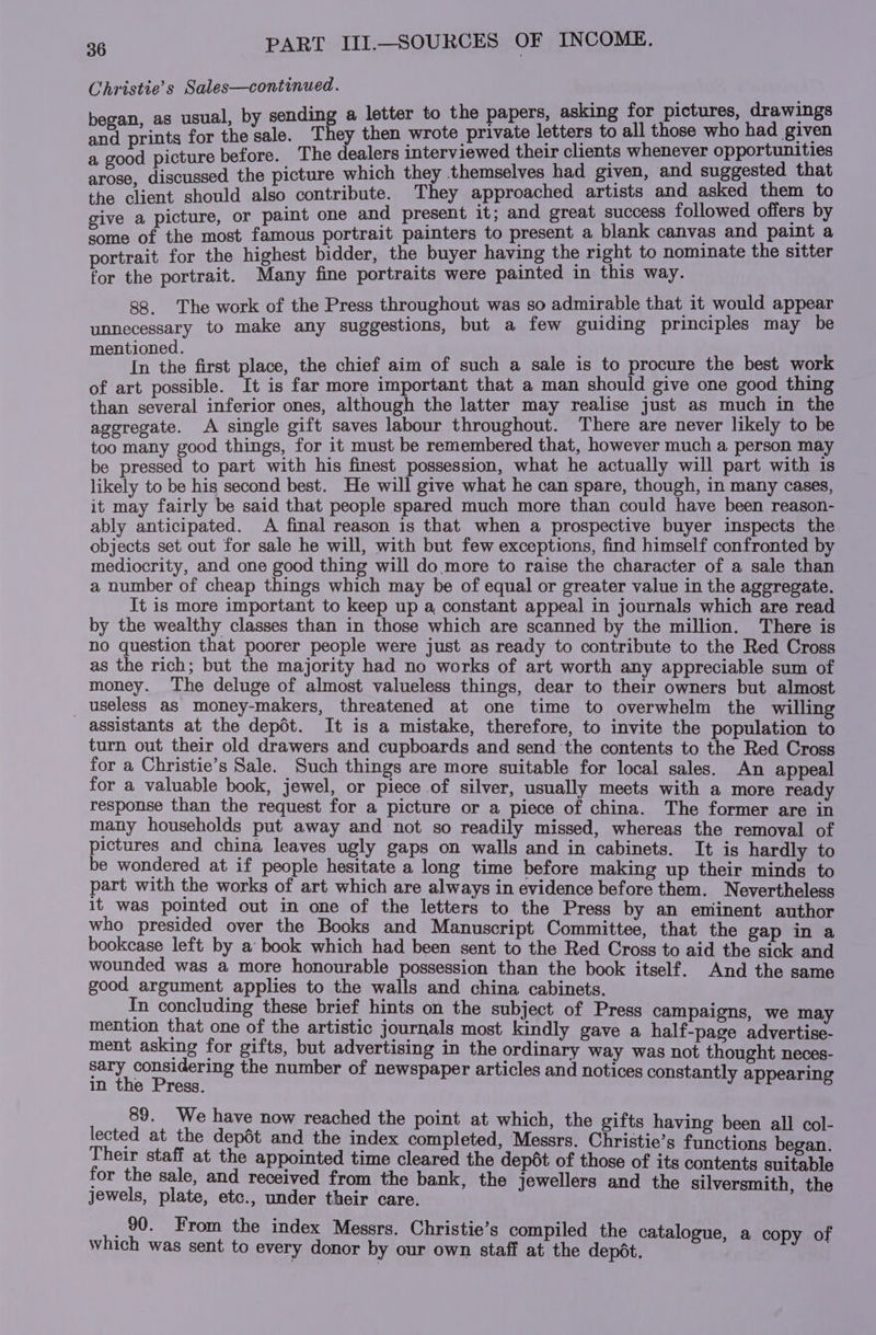 Christie’s Sales—continued. nding a letter to the papers, asking for pictures, drawings paar ar male They then betas letters to all those who had given a good picture before. The dealers interviewed their clients whenever opportunities arose, discussed the picture which they themselves had given, and suggested that the client should also contribute. They approached artists and asked them #0 give a picture, or paint one and present it; and great success followed offers by some of the most famous portrait painters to present a blank canvas and paint a portrait for the highest bidder, the buyer having the right to nominate the sitter for the portrait. Many fine portraits were painted in this way. 88. The work of the Press throughout was so admirable that it would appear unnecessary to make any suggestions, but a few guiding principles may be mentioned. } ; : In the first place, the chief aim of such a sale is to procure the best work of art possible. It is far more important that a man should give one good thing than several inferior ones, although the latter may realise just as much in the aggregate. A single gift saves labour throughout. There are never likely to be too many good things, for it must be remembered that, however much a person may be pressed to part with his finest possession, what he actually will part with is likely to be his second best. He will give what he can spare, though, in many cases, it may fairly be said that people spared much more than could have been reason- ably anticipated. A final reason is that when a prospective buyer inspects the objects set out for sale he will, with but few exceptions, find himself confronted by mediocrity, and one good thing will do more to raise the character of a sale than a number of cheap things which may be of equal or greater value in the aggregate. It is more important to keep up a, constant appeal in journals which are read by the wealthy classes than in those which are scanned by the million. There is no question that poorer people were just as ready to contribute to the Red Cross as the rich; but the majority had no works of art worth any appreciable sum of money. The deluge of almost valueless things, dear to their owners but almost useless as money-makers, threatened at one time to overwhelm the willing assistants at the depdt. It is a mistake, therefore, to invite the population to turn out their old drawers and cupboards and send the contents to the Red Cross for a Christie’s Sale. Such things are more suitable for local sales. An appeal for a valuable book, jewel, or piece of silver, usually meets with a more ready response than the request for a picture or a piece of china. The former are in many households put away and not so readily missed, whereas the removal of pictures and china leaves ugly gaps on walls and in cabinets. It is hardly to be wondered at if people hesitate a long time before making up their minds to part with the works of art which are always in evidence before them. Nevertheless it was pointed out in one of the letters to the Press by an eniinent author who presided over the Books and Manuscript Committee, that the gap in a bookcase left by a book which had been sent to the Red Cross to aid the sick and wounded was a more honourable possession than the book itself. And the same good argument applies to the walls and china cabinets. In concluding these brief hints on the subject of Press campaigns, we may mention that one of the artistic journals most kindly gave a half-page advertise- ment asking for gifts, but advertising in the ordinary way was not thought neces- sary considering the number of newspaper articles and notices constantly appearing in the Press. 89. We have now reached the point at which, the gifts having been all col- lected at the depét and the index completed, Messrs. Christie’s functions began. Their staff at the appointed time cleared the dep6t of those of its contents suitable for the sale, and received from the bank, the jewellers and the silversmith, the jewels, plate, etc., under their care. _90. From the index Messrs. Christie’s compiled the catalogue, a copy of which was sent to every donor by our own staff at the depot,