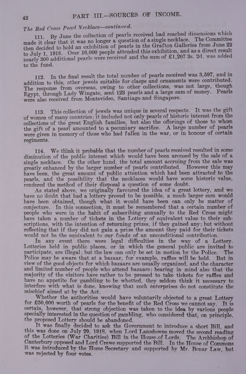 The Red Cross Pearl N ecklace—continued. : June the collection of pearls received had reached dimensions which =e it a that it was no longer a question of a single necklace. The Committee then decided to hold an exhibition of pearls in the Grafton Galleries from June 22 to July 1, 1918. Over 16,000 people attended this exhibition, and as a direct result nearly 300 additional pearls were received and the sum of £1,207 3s. 2d. was added to the fund. 112. In the final result the total number of pearls received was 3,597, and in addition to this, other jewels suitable for clasps and ornaments were contributed. The response from overseas, owing to other collections, was not large, though Egypt, through Lady Wingate, sent 123 pearls and a large sum of money. Pearls were also received from Montevideo, Santiago and Singapore. 113. This collection of jewels was unique in several respects. It was the oift of women of many countries; it included not only pearls of historic interest from the collections of the great English families, but also the offerings of those to whom the gift of a pearl amounted to a pecuniary sacrifice. A large number of pearls were given in memory of those who had fallen in the war, or in honour of certain regiments. 114. We think it probable that the number of pearls received resulted in some diminution of the public interest which would have been aroused by the sale of a single necklace. On the other hand, the total amount accruing from the sale was greatly enhanced by the larger number of pearls contributed. However this may have been, the great amount of public attention which had been attracted to the pearls, and the possibility that the necklaces would have some historic value, rendered the method of their disposal a question of some doubt. As stated above, we originally favoured the idea of a great lottery, and we have no doubt that had a lottery proved to be possible, a much larger sum would have been obtained, though what it would have been can only be matter of conjecture. In this connection, it must be remembered that a certain number of people who were in the habit of subscribing annually to the Red Cross might have taken a number of tickets in the Lottery of equivalent value to their sub- scriptions, with the intention of returning prizes, if they gained any; but without reflecting that if they did not gain a prize the amount they paid for their tickets would not be the equivalent to our funds of an unconditional] contribution. In any event there were legal difficulties in the way of a Lottery. Lotteries held in public places, or in which the general public are invited to participate, are illegal; but the law can only be set in motion by the Police. The Police may be aware that at a bazaar, for example, raffles will be held. But in view of the good objects for which bazaars are usually organized, and the character and limited number of people who attend bazaars; bearing in mind also that the majority of the visitors have rather to be pressed to take tickets for raffles and have no appetite for gambling to be whetted, they seldom think it necessary to interfere with what is done, knowing that such enterprises do not constitute the mischief aimed at by the Act. Whether the authorities would have voluntarily objected to a great Lottery for £50,000 worth of pearls for the benefit of the Red Cross we cannot say. It is certain, however, that strong objection was taken to the idea by various people specially interested in the question of gambling, who considered that, on principle, the proposed Lottery should be abandoned. _ It was finally decided to ask the Government to introduce a short Bill, and this was done on July 29, 1918, when Lord Lansdowne moved the second reading of the Lotteries (War Charities) Bill in the House.of Lords. The Archbishop of Canterbury opposed and Lord Crewe supported the Bill. In the House of Commons it was introduced by the Home Secretary and supported by Mr. B was rejected by four votes. \ pp y Mr. Bonar Law, but