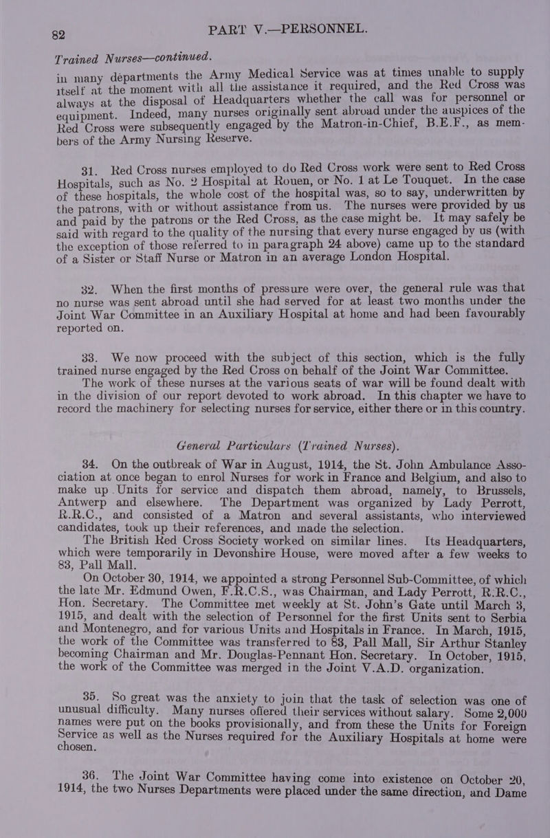 Trained N urses—continued. r ical Servi hle to supply any departments the Army Medical Service was at times una tent Heaament with all the assistance it required, and the Red Cross was always at the disposal of Headquarters whether the call was for personnel or e Pent Indeed, many nurses originally sent abroad under the auspices of the Red Cross were subsequently engaged by the Matron-in-Chief, B.E.F., as mem- bers of the Army Nursing Reserve. ed Cross nurses employed to do Red Cross work were sent to Red Cross Aeesrcuigh such as No. 2 Tpsptal at Rouen, or No. 1 at Le Touquet. In the case of these hospitals, the whole cost of the hospital was, so to say, underwritten by the patrons, with or without assistance from us. The nurses were provided by us and paid by the patrons or the Red Cross, as the case might be. It may safely be said with regard to the quality of the nursing that every nurse engaged by us (with the exception of those referred to in paragraph 24 above) came up to the standard of a Sister or Staff Nurse or Matron in an average London Hospital. 32. When the first months of pressure were over, the general rule was that no nurse was sent abroad until she had served for at least two months under the Joint War Committee in an Auxiliary Hospital at home and had been favourably reported on. 33. We now proceed with the subject of this section, which is the fully trained nurse engaged by the Red Cross on behalf of the Joint War Committee. The work of these nurses at the various seats of war will be found dealt with in the division of our report devoted to work abroad. In this chapter we have to record the machinery for selecting nurses for service, either there or in this country. General Particulars (Trained Nurses), 34. On the outbreak of War in August, 1914, the St. John Ambulance Asso- ciation at once began to enrol Nurses for work in France and Belgium, and also to make up .Units for service and dispatch them abroad, namely, to Brussels, Antwerp and elsewhere. The Department was organized by Lady Perrott, R.R.C., and consisted of a Matron and several assistants, who interviewed candidates, took up their references, and made the selection. The British Red Cross Society worked on similar lines. Its Headquarters, which were temporarily in Devonshire House, were moved after a few weeks to 83, Pall Mall. On October 30, 1914, we appointed a strong Personnel Sub-Committee, of which the late Mr. Edmund Owen, F.R.C.S., was Chairman, and Lady Perrott, R:R.C., Hon, Secretary. The Committee met weekly at St. John’s Gate until March 3, 1915, and dealt with the selection of Personnel for the first Units sent to Serbia and Montenegro, and for various Units and Hospitals in France. In March, 1915, the work of the Committee was transferred to 83, Pall Mall, Sir Arthur Stanley becoming Chairman and Mr. Douglas-Pennant Hon. Secretary. In October, 1915, the work of the Committee was merged in the Joint V.A.D. organization. 35. So great was the anxiety to join that the task of selection was one of unusual difficulty. Many nurses oflered their services without salary. Some 2,000 names were put on the books provisionally, and from these the Units for Foreign penvacy as well as the Nurses required for the Auxiliary Hospitals at home were chosen. 36. The Joint War Committee having come into existence on October 20, 1914, the two Nurses Departments were placed under the same direction, and Dame