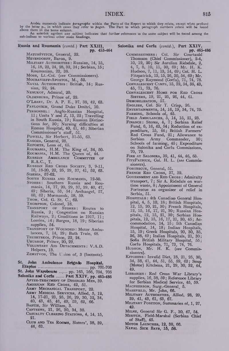 above them in the same column. sub-indices to various other main headings, Russia and Roumania (contd.) Part XXIII, MatusEvitcu, General, 22. MEyEnpDorR®FF, Baron, 9. MILITARY AUTHORITIES: Russian, 14, 15, 16, 18, 22, 24, 28, 32, 34; Serbian, 15; Roumanian, 22, 38. Moss, Lt.-Col. (see Commissioners). MouravigFr-Aposto., M., 52. NavaL AutuHoritiges: British, 14; Rus- Sian, 22, 24. NenuKOF, Admiral, 20. OLDENBURG, Prince of, 22. O’Lgary, Dr. A. P. E., 37, 38, 42, 68. PavLovicu, Grand Duke Dmitri, 10. PERSONNEL: Anglo-Russian Hospital, 11; Units Y and Z, 13, 22; Travelling in South Russia, 19; Russian Distine- tions for, 30; Nursing difficulties at Roman Hospital, 40, 41, 46; Siberian Commissioner’s staff, 51. PowELL, Sir Herbert, 51-55, 63. Raeoza, General, 28. Reports, Loss of, 65. Roumania, H.M. The King of, 84, 50. Roumanta, H.M. The Queen of, 44. Russian AMBULANCE COMMITTEE OF | os tel baal Russian Rep Cross Society, 8, 9-11, 16, 18-20, 22, 25, 29, 37, 41, 52, 68. SiBerIa, 57-62. SoutH Russia anD Roumantra, 12-50. STORES: Southern Russia and Rou- mania, 14, 17, 20, 29, 37, 39, 40, 47, 49; Siberia, 53, 54; Archangel, 57, 60, 62; Murmansk, 58, 59. THom, Col. Gl St. \C.,° 62: THompson, Colonel, 18. TRANSPORT OF Stores: Routes to Russia, 2; Congestion on Russian Railways, 2; Conditions in 1917, 11; Lorries, 14; Barges, 18, 19; Siberian supplies, 54. TRANSPORT OF WouNDED: Motor Ambu- lances, 7, 14, 29; Bath Train, 48. TRUBETSKOI, Prince, 22, 24. Urussor, Prince, 20, 22, Vo.tuntary Arp DretacHMENTs: V.A.D. Helpers, 13. ZeMSTVOS, The Union of, 3 (footnote). St. John Ambulance Brigade Hospital, * AFTER-TREATMENT. OF DisaBLED Men, 39. AMERICAN RED Cross, 42, 51. Army MECHANICAL TRANSPORT, 22. Army Mepica Services, Allied, 5, 12, 14, 17-21, 23, 25, 26, 29, 30, 32, 34, 40, 43, 45, 46, 49, 59, 62, 66. Bastiz, Sir William, 3. CANTEENS, 21, 26, 30, 34, 88. a CLEARING Stations, 4, 14, 15, Cius AND Tra Rooms, Sisters’, 88, 39, 44. 63. COMMISSIONERS: Col. Sir Courtauld Thomson (Chief Commissioner), 2-4, 10, 19, 20; Sir Aurelian Ridsdale, 2, ay oomelLOe Bisa, 60s MrosHiokk. Hudson, 7, 11, 18, 14, 69; Col. H. L. Fitzpatrick, 13, 15, 26, 30, 54, 69; Mr. George Raymond (Corfu), 71, 74, 78. CONVALESCENT Camps, 15, 32, 34, 38, 48, 45, 71, 73, 76. CONVALESCENT Home For Rep Cross S1sTERS, 19, 21, 25, 26, 44, 61. DEMOBILIZATION, 57. Eneuisn, Col. Sir T. Crisp, 26. ENTERTAINMENTS, 14, 16, 19, 34, 74, 75. FarMinG, Schools of, 46. FieLp AmBuLaNcEs, 5, 14, 15, 21, 23. FINANCE: Stores, 4, 7; Serbian Relief Fund, 6, 16, 42, 54; Reduction of ex- penditure, 15, 44; British Farmers’ Red Cross Fund, 21; Allowance to Serbian Army Commander, 30; Schools of farming, 45; Expenditure on Salonika and Corfu Commissions, 10, 79. FIRE AT SALontIKA, 39, 41, 44, 46, 68. FitzPatrick, Col. H. L. (see Commis- sioners), ForteEscuE, General, 51. FRENCH Rep Cross, 37, 39. GOVERNMENT AND RED Cross: Admiralty transport, 7; Sir A. Ridsdale on war- time waste, 8; Appointment of General Fortescue as organizer of relief in Serbia, 51. Hospirats: 4th Canadiam General Hos- pital, 4, 5, 10, 18; British Hospitals, 12, 15, 20, 21, 30; French Hospitals, 12, 15, 16, 17, 21, 30; Russian Hos- pitals, 12, 15, 21, 30; Serbian Hos- pitals, 12, 15, 16, 17, 21, 30, 45; Ac- commodation, 14, 15; 5th Canadian Hospital, 14, 18; Indian Hospitals, 15, 19; Greek Hospitals, 20, 30, 35, 36, 38, 49; Italian Hospitals, 21, 30; Sofia British Military Hospital, 55; Corfu Hospitals, 71, 73, 74, 76. Hupson, Mr. H. K. (see Commis- sioners). KircHens: Invalid Diet, 18, 21, 25, 30, 34, 38, 41, 44, 51, 55, 59, 62; Soup (Motor) Kitchens, 21, 29, 30, 82, 44, 49, Lisraries: Red Cross War Library’s supplies, 16, 38, 59; Reference Library for Serbian Medical Service, 45, 59. Macpnerson, Surg.-General, 5. MASEFIELD, Mr. John, 66. Mitirary Autuorities, Allied, 28, 29, 89, 41, 48, 61, 68, 67. Miuitary Position, Summaries of, 1, 27, 49 MixneE, General Sir G. F., 80, 47, 54. Misitcn, Field-Marshal (Serbian Chief of Staff), 45. Motor Launcues, 12, $8, 66. NAvat Sick Bays, 15, 58.