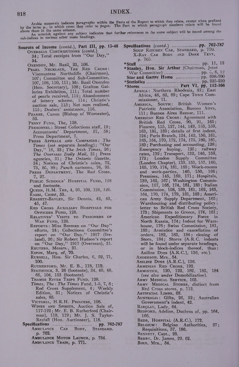 i s indi ithi ich they relate, except when prefixed abic numerals indicate paragraphs within the Paris of the Report to which they : v by nee p-, in which cases they refer to pages. The Part to which paragraph numbers relate will be found them in the same column. : | . ae he asterisk against any subject indicates that further references to ihe same subject will be found among the sub-indices to various other main headings, nn En Sources of Income (contd.), Part II], pp. 15-48 Specifications (contd) .......sereeeeee pp. 162-787 OveERSEAS CONTRIBUTIONS (contd.) Soup KircHEN CaR, STANDARD, p. 100. 34; Total receipts from ‘‘Our Day,” X-Ray Car Bopy anxnpD Dark TENT, 34. p. 765. OxeENDEN, Mr. Basil, 23, 108. * Stall |. ssessairca dh toe ei ety ati cie laces Dp Lisi ke PeaRL NECKLACE, THE RED Cross: *Stanley, Hon. Sir Arthur (Chairman, Joint Viscountess Northcliffe (Chairman), War Committe) tn -asenusee tees DPweiaiO, 12 107; Committee and Sub-Committee, Star and Garter Home ............-... pp. 698-700 107, 108, 110, 111; Mr. Basil Oxenden * Statistics ii decccc wns aplree ee p. 225-230 (Hon. Secretary), 108; Grafton Gal- *StOLOS ee. duiseeustnc poets oo Part VI, pp. 112-166 leries Exhibition, 111; Total number of pearls received, 112; Abandonment of lottery scheme, 114; Christie’s auction sale, 115; Net sum realised, 115; Dealers’ assistance, 116. Pearse, Canon (Bishop of Worcester), 52 PENNY Funp, The, 128. PERSONNEL: Street Collections staff, 19; Arrica: Northern Rhodesia, 42; East Africa, 48, 82, 89; Cape Town Com- missioner, 71. America, SouTH: British Women’s Patriotic Association, Buenos Aires, 111; Buenos Aires Bazaar, 111. AMERICAN Rep Cross: Agreement with British Red Cross, 90, 91, 165; Finance, 115, 127, 144, 149, 153, 109, Accountants’ Department, 57, 58; 163, 181, 183; details of first indent, Press Department, 7. 124; Paris Branch, 124, 142, 150, 161, Press APPEALS AND Campaicns: The Times (see separate heading); ‘‘Our Day,’’ 16, 23; The Irish Times, 26; The Overseas Daily Mail, 31; Press agencies, 31; The Ontario Gazette, 34; Notices of Christie’s saies, 72, 73, 85, 88; Punch cartoons, 76, 98. Press DEPARTMENT, The Red Cross, goths Pusiic ScHoots’ Hospita, Funp, 128 and footnote. Queen, H.M. Tue, 4, 93, 109, 124, 126. Rags, CuieF, 53. READETT-BAYLEY, 45, 47. Rep Cross AUXILIARY HOSPITALS FOR OrFicers Funp, 128. RELATIVES’ VISITS TO PRISONERS OF War Funp, 128. Reports: Miss Beeman on ‘‘Our Day” efforts, 24; Collections Committee’s report on ‘‘Our Day,’’ 1917 (Ire- land), 26; Sir Robert Hudson’s report on “Our Day,’’ 1917 (Overseas), 31. ReEuTERS, Messrs., 31. Ripon, Marq. of, 70. RussE._.L, Hon. Sir Charles, 6, 52, 71, 100. RUTHERFORD, Mr. E. B., 118, 119. Statistics, 3, 26 (footnote), 34, 40, 48, 66, 104, 133 (footnote). Tuames River Trips Funp, 128. Times, The: The Times Fund, 1-5, 7, 8; Red Cross Supplement, 4; Weekly Edition, 31; Notices of Christie’s sales, 85. Victoria, H.R.H. Princess, 108. WINES AND Spirits, Auction Sale of, 117-122; Mr. E. B. Rutherford (Chair- Man), Lio, ho ieNite be Od ala vLor- Restall (Hon. Auctioneer), 118. Sir Dennis, 42, 48, 168, 164, 170, 172, 174, 175, 180, 181, 183 ; Purchasing and accounting, 128; Emergency buying, 125; railway rates, 132; Transport, 132, 146, 159, 172; London Supply Committee (London Chapter), 139, 158, 157, 160, 165, 170, 174, 181, 183; Work-rooms and work-parties, 140, 150, 166; Premises, 145, 169, 171; Hospitals, 139, 162, 167; Washington Commis- sion, 157, 166, 174, 181, 183; Italian Commission, 158, 159, 161, 162, 163, 164, 170, 174, 179, 181, 183; Ameri- can Army Supply Department, 165; Warehousing and distributing policy: letter to British Red Cross Society, 173; Shipments to Greece, 174, 181; American Expeditionary Force in North Russia, 174; Indent for Ware- house, 176; Swiss Commission, 181, 183; Armistice and cancellation of orders, 182, 183, 184; closing of Store, 184; Stores (A.R.C. indents will be found under separate headings, or in block-indices thereof, thus: Aniline Dyes (A.R.C.), 136, ete.). ANDERSON, Mrs., 54. ANILINE Dyes (A.R.C.), 186. ARMENIAN RED Cross, 192. Armistice, 120, 122, 182, 183, (see also under Demobilization). Army Menpicat Service, 1038. Army Mepicat Stores, distinct from Red Cross stores, p. 112. ARTIFICIAL Liwss, 69. AustTrRALIA: Gifts, 26, 32; Australian Government’s indent, 42. BarcLay, Lady, 64. pee Adeline, Duchess of, pp. 164, Bevs, Hospitrat (A.R.C.), 172. 184 Specifications ........ .................. . pp. 762-787 Be.cium: Belgian Authorities, 27; onan Car Bopy, STANDARD, Requisitions, 57, 186. p. 2 Amputancg Moror Launcn, p. 784. AmpuLance Train, p..771. Bennerr, Capt., 28. Berry, Dr. James, 29, 62, Birp, Mrs., 54,