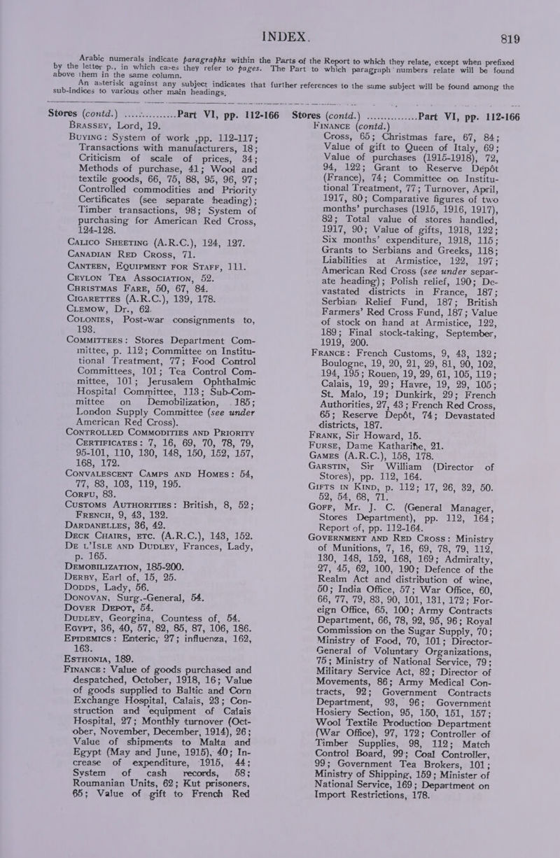 eee eens e esses Brassey, Lord, 19. BuyinG: System of work ,pp. 112-117; Transactions with manufacturers, 18; Criticism of scale of prices, 34; Methods of purchase, 41; Wool and textile goods, 66, 75, 88, 95, 96, 97; Controlled commodities and Priority Certificates (see separate heading); Timber transactions, 98; System of purchasing for American Red Cross, 124-128. Catico SHEETING (A.R.C.), 124, 127. CaNADIAN RED Cross, 71. CANTEEN, EQUIPMENT FOR StTarFF, 111. Crvton Tra Association, 52. CHRISTMAS Fare, 50, 67, 84. CicarEeTTEs (A.R.C.), 139, 178. CLEemow, Dr., 62. Cotonres, Post-war consignments to, 198. COMMITTEES: Stores Department Com- mittee, p. 112; Committee on Institu- tional Treatment, 77; Food Control Committees, 101; Tea Control Com- mittee, 101; Jerusalem Ophthalmic Hospital Committee, 113; Sub-Com- mittee on Demobilization, . 185; London Supply Committee (see under American Red Cross). CONTROLLED COMMODITIES AND PRIORITY CERTIFICATES: 7, 16, 69, 70, 78, 79, 95-101, 110, 130, 148, 150, 182, 157, 168, 172. CONVALESCENT Camps AND Homes: 64, Tie 83, LOS, 119, 195. Corru, 83. Customs AUTHORITIES: British, 8, 52; Frencu, 9, 48, 132. DARDANELLES, 36, 42. Deck Cuarrs, ETc. (A.R.C.), 148, 152. De w’Is_te anp Duptey, Frances, Lady, p. 165. DEMOBILIZATION, 185-200. Dery, Earl of, 15, 25. Donps, Lady, 56. Donovan, Surg.-Genera]l, 54. DoveR Deport, 54. Dupuey, Georgina, Countess of, 54. Ecyrpt, 86, 40, 57, 82, 85, 87, 106, 186. Eprpemics: Enteric, 27; influenza, 162, 163. Estuonta, 189. FINANCE: Value of goods purchased and despatched, October, 1918, 16; Value of goods supplied to Baltic and Corn struction and ‘equipment of Calais Hospital, 27; Monthly turnover (Oct- ‘ober, November, December, 1914), 26; Value of shipments to Malta and Egypt (May and June, 1915), 40; In- crease of expenditure, 1915, 44; System of cash records, 58; Roumanian Units, 62; Kut prisoners, 65; Value of gift to French Red INDEX. 819 FINANCE (contd.) Cross, 65; Christmas fare, 67, 84; Value of gift to Queen of Italy, 69; Value of purchases (1915-1918), 72, 94, 122; Grant to Reserve Depét (France), 74; Committee on, Institu- tional Treatment, 77; Turnover, April, 1917, 80; Comparative figures of two months’ purchases (1915, 1916, 1917), 82; Total value of stores handled, 1917, 90; Value of gifts, 1918, 122; Six months’ expenditure, 1918, 115; Grants to Serbians and Greeks, 118; Liabilities at Armistice, 122, 197; American Red Cross (see under separ- ate heading); Polish relief, 190; De- vastated districts in France, 187; Serbian Relief Fund, 187; British Farmers’ Red Cross Fund, 187; Value of stock on hand at Armistice, 122, 189; Final stock-taking, September, 1919, 200. FRANCE: French Customs, 9, 48, 132; Boulogne, 19, 20, 21, 29, 81, 90, 102, 194, 195; Rouen, 19, 29, 61, 105, 119; Calais, 19, 29; Havre, 19, 29, 105; St. Malo, 19; Dunkirk, 29; French Authorities, 27, 43 ; French Red Cross, 65; Reserve Depét, 74; Devastated districts, 187. FRANK, Sir Howard, 15. Furse, Dame Katharifte, 21. Games (A.R.C.), 158, 178. GarsTIn, Sir William (Director Stores), pp. 112, 164. Girts in Kinp, p. 112; 17, 26, 32, 50. 52, 54, 68, 71. Gorr, Mr. J. C. (General Manager, Stores Department), pp. 112, 164; Report of, pp. 112-164. GOVERNMENT AND RED Cross: Ministry of Munitions, 7, 16, 69, 78, 79, 112, 130, 148, 152, 168, 169; Admiralty, 27, 45, 62, 100, 190; Defence of the Realm Act and distribution of wine, 50; India Office, 57; War Office, 60, 66777, (9; ba, 90; 101; 1819173 © For- eign Office, 65, 100; Army Contracts Department, 66, 78, 92, 95, 96; Royal Commission on the Sugar Supply, 70; Ministry of Food, 70, 101; Director- General of Voluntary Organizations, 75; Ministry of National Service, 79; Military Service Act, 82; Director of Movements, 86; Army Medical Con- tracts, 92; Government Contracts Hosiery Section, 95, 150, 151, 157; Wool Textile Production Department (War Office), 97, 172; Controller of Timber Supplies, 98, 112; Match Control Board, 99; Coal Controller, 99; Government Tea Brokers, 101; Ministry of Shipping, 159; Minister of National Service, 169; Department on Import Restrictions, 178. of