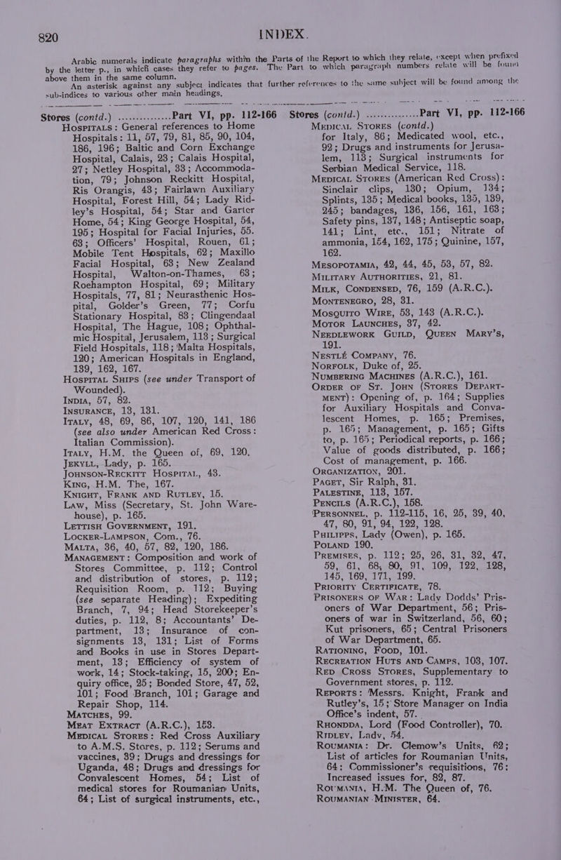 Arabic numerals indicate paragraphs within the Parts of the Report to which they relate, except when prefixed by the letter p., in which cases they refer to pages. The Part to which paragraph numbers relate will be found above them in the same column. An asterisk against any subject indicates that further references to sub-indices to various other main headings, the same subject will be found among the Part VI, pp. 112-166 Stores (contd.) ...-.::.:.00 Part VI, pp. 112-166 Stores (contd.) ...........+.: Hospitats: General references to Home Hospitals: 11, 57, 79, 81, 85, 90, 104, 186, 196; Baltic and Corn Exchange Hospital, Calais, 23; Calais Hospital, 27; Netley Hospital, 33 ; Accommoda- tion, 79; Johnson Reckitt Hospital, Ris Orangis, 43; Fairlawn Auxiliary Hospital, Forest Hill, 54; Lady Rid- ley’s Hospital, 54; Star and Garter Home, 54; King George Hospital, 54, 195; Hospital for Facial Injuries, 55. 63; Officers’ Hospital, Rouen, 61; Mobile Tent Hospitals, 62; Maxillo Facial Hospital, 63; New Zealand Hospital, Walton-on-Thames, 63; Roehampton Hospital, 69; Military Hospitals, 77, 81; Neurasthenic Hos- pital, Golder’s Green, 77; Corfu Stationary Hospital, 83; Clingendaal Hospital, The Hague, 108; Ophthal- mic Hospital, Jerusalem, 118 ; Surgical Field Hospitals, 118 ; ‘Malta Hospitals, 120; American Hospitals in England, 139, 162, 167. HospitaL Suips (see under Transport of Wounded). Inpia, 57, 82. InsuraNcE, 138, 181. Iraty, 48, 69, 86, 107, 120, 141, 186 (see also under American Red Cross: Italian Commission). Itaty, H.M. the Queen of, 69, 120, JEKYLL, Lady, p. 165. Jounson-Recxitr Hospitat, 48. Kinc, H.M. The, 167. Knicut, FRANK AND RutLey, 15. Law, Miss (Secretary, St. John Ware- house), p. 165. LetrisH GOVERNMENT, 191. Locxer-Lampson, Com., 76. Matta, 36, 40, 57, 82, 120, 186. MANAGEMENT: Composition and work of Stores Committee, p. 112; Control and distribution of stores, p. 112; Requisition Room, p. 112; Buying (see separate Heading); Expediting Branch, 7, 94; Head Storekeeper’s duties, p. 112, 8; Accountants’ De- partment, 13; Insurance of con- signments 138, 131; List of Forms and Books in use in Stores Depart- ment, 13; Efficiency of system of work, 14; Stock-taking, 15, 200; En- quiry office, 25; Bonded Store, 47, 52, 101; Food Branch, 101; Garage and Repair Shop, 114. Matcues, 99. Meat Extract (A.R.C.), 183. Mepicat Stores: Red Cross Auxiliary to A.M.S. Stares, p. 112; Serums and vaccines, 39; Drugs and dressings for Uganda, 48; Drugs and dressings for Convalescent Homes, 54; List of medical stores for Roumanian Units, 64; List of surgical instruments, etc., Mepicat Srores (contd.) for Italy, 86; Medicated wool, etc., 92; Drugs and instruments for Jerusa- lem, 113; Surgical instruments for Serbian Medical Service, 118. Mepicat Stores (American Red Cross): Sinclair clips, 180; Opium, 134; Splints, 185; Medical books, 135, 189, 945; bandages, 136, 156, 161, 163; Safety pins, 137, 148; Antiseptic soap, 141; Lint, etc., 151; Nitrate of ammonia, 164, 162, 175; Quinine, 157, 162. Mesopotamia, 42, 44, 45, 53, 57, 82. Mirirary Autuoritics, 21, 81. Mitk, Conpensep, 76, 159 (A.R.C.). MONTENEGRO, 28, 31. Mosguiro Wire, 53, 143 (A.R.C.). Moror Launcues, 37, 42. NEEDLEWORK GUILD, QUEEN 191. NestLt Company, 76. NorFotk, Duke of, 25. NumpBerinc Macuines (A.R.C.), 161. Orver or St. Joun (Stores DeEParT- MENT): Opening of, p. 164; Supplies for Auxiliary Hospitals and Conva- lescent Homes, p. 165; Premises, p. 165; Management, p. 165; Gifts to, p. 165; Periodical reports, p. 166; Value of goods distributed, p. 166; Cost of management, p. 166. OrGANIzATION, 201. Pacet, Sir Ralph, 31. PALESTINE, 113, 157. Pencits (A.R.C.), 158. ‘PERSONNEL, p. 112-115, 16, 25, 39, 40, 47, 80, 91, 94, 122, 128. Puitrers, Ladv (Owen), p. 165. Potanp 190. Premises, p. 112; 25, 26, 31, 82, 47, 59, 61, 68, 80, 91, 109, 122, 128, 145, 169, 171, 199. Priority CERTIFICATE, 78. PRISONERS OF War: Lady Dodds’ Pris- oners of War Department, 56; Pris- oners of war in Switzerland, 56, 60; Kut prisoners, 65; Central Prisoners of War Department, 65. RaTioninc, Foon, 101. ReEcREATION Huts anp Camps, 103, 107. Rep Cross Stores, Supplementary to Government stores, p. 112. Reports: ‘Messrs. Knight, Frank and Rutley’s, 15; Store Manager on India Office’s indent, 57. | Ruonppa, Lord (Food Controller), 70. Ripieyv, Ladv, 54. Roumania: Dr. Clemow’s Units, 62; List of articles for Roumanian Units, 64; Commissioner’s requisitions, 76; Increased issues for, 82, 87. Rotumants, H.M. The Queen of, 76. ROUMANIAN -MINISTER, 64. Mary’s,