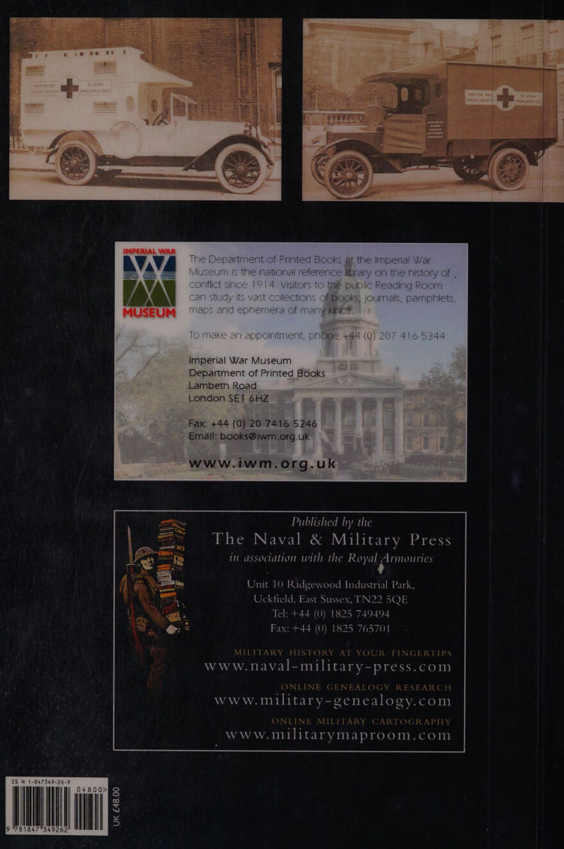 IMPERIAL WAR e sartment of Printed Books at the Imperial s the national reference library on the history o since 1914. Visitors to taé public Reading Room S vast collections of Books; journals, pamphiets, MUSEUM “aps and ephemera of many xinds Intment, phGRe +44 (0) 207 416 5344 Lambeth Road London SET GHZ ~ Fax: +44 (0) 20 74165246 Email: books@iwm.org.uk www.iwm.org.uk Published by the ive Naval &amp; Military Press in association with the Royal Armouries Unit 10 Radgewood Industrial Park, Uckfield, East Sussex, TN22 5QE Tel: +44 (0) 1825 749494 Fax: +44 (0) 1825 765701 5) LY ATT Oy Ie: = TNT DTImImpEe J FI NGER J 1 www. POA Tea va ve press. com ONLINE GENEALOGY RESEARCH www.military- cenealogy. com ONLINE MILITARY CARTOGRAPHY Www. militarymaproom. COI IS N 1-847349-26-9 UK £48.00