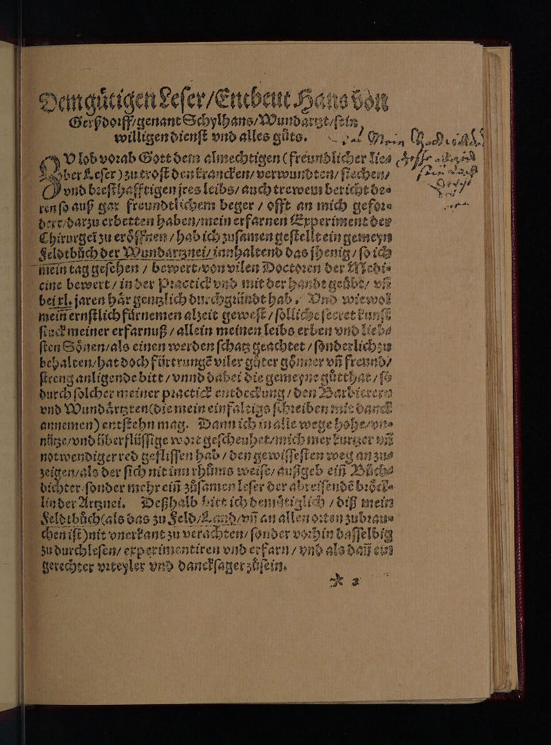 Demg tigen deſer / Eucbeut willigen dienſt vnd alles gůts. 20 Men 1 AN d n almechtigen (freundlicher lie⸗ ber Keſer) zutroſt den krancken / verwundten / Rachen, vnd bꝛeſthaffrigen jres lelbs/ eee info gar Freundehichen beger / offt an mich gefüre bei darzu erbeten habe wein erfarnen Experiment der 2 hirurgel zu eroͤſfnen babe ich zuſamen geſtelle ein gemeyn geldtbůͤch der Wundartznei / „ ltend das ſhenig / ſo ich ein tag geſehen / bewert / von v vilen Doctoꝛen der 1 Jebi⸗ eine bewert / in der Pꝛactick v⸗ d mit der han de geuͤbe / vñ bel xl jaren hoͤr gentlich di zechgꝛündt hab. Und wi wos mein ernſtlich fürnemen alzeit gewe t / ſollic geſecret bn ſtack meiner erfarnuß⸗ allein meinen leibs erben vnd liebe ſten Soͤnen / als einen werden ſchatz re ces behalten / hat doch fürtrungẽ vile er guter gon er vñ freund WWW tote F durch ſolcher meiner pꝛactick eutdeckung / den 1 levern vnd Wundoͤrtzren(die eigene ſehꝛeiben mir bank annemen) entſce hn mag. Dann ichin AN wege 90 ohe / vn⸗ 55 3e / vndi . 99 8 m ee 95 Ihn ne 8 an zus Heiß 5 * Eee TE 2 N Pa e e 90 gl Selbıbäccalsö. as zu Feld / and / vñ an allen chen iſt nit onerk kant au verachten / ſonder vor zu durchleſen / erperimentiren vnd erfarn / vnd e gerecht er viteyler vnd danckſager zöſein. 19 78 beh. mein Heron zubꝛa: 3 hin daf Telbia gl: AIR 2 1 8 Ir ru‘ en PRIOR En 7 * 2