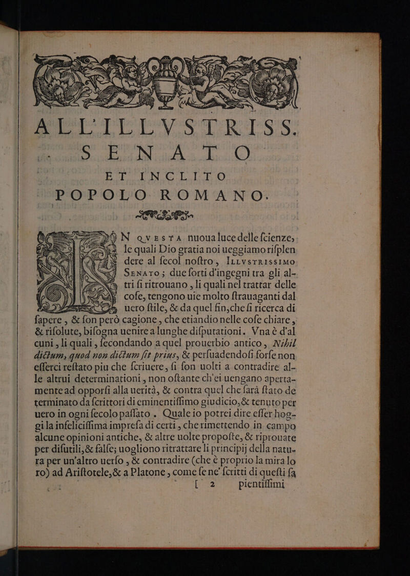 (TS: i SI tu C2277 PPP P]9 ag RNA TUO i bag ani 166. (6 5g) BEER GHI DIGI dI POPOLO ROMANO. Pi og SA i Sa Ie quali Dio gratia noi ueggiamorifplen dere al fecol noftro, ILLvstRIssIMO Senato; dueforti d'ingegni tra gli al- tri fi ritrouano , li quali nel trattar delle 2 cofe, tengono uie molto ftrauaganti dal QAZEZTTS uero file, &amp; da quel fin, che fi ricerca di fapere , &amp;fon però cagione, che etiandio nelle cofe chiare ,, &amp; rifolute, bifogna uenire a lunghe difputationi. Vna è d'al cuni, li quali, fecondando a quel prouerbio antico, Nibil dictum, quod non dictum fit prius, &amp; perfuadendofi forfe non efferci reltato piu che fcriuere, fi fon uolti a contradire al- le altrui determinationi, non oftante ch'ei uengano aperta- mentead opporfi alla uerità, &amp; contra quel che farà rato de terminato da fcrittori di eminentifimo giudicio,&amp; tenuto per uero in ogni fecolo paflato . Quale io potrei dire effer hog- gila infeliciffimaimprefa di certi, cherimettendo in campo alcune opinioni antiche, &amp; altre uolte propofte, &amp; riprouate per difutili,&amp; falle; uogliono ritrattare li principi] della natu» ra per un'altro uerfo , &amp; contradire (che è proprio la mira lo ro) ad Ariftotele,&amp; a Platone, come fe ne' fcritti di quefti fa | LORIA RIO AORE pientiffimi