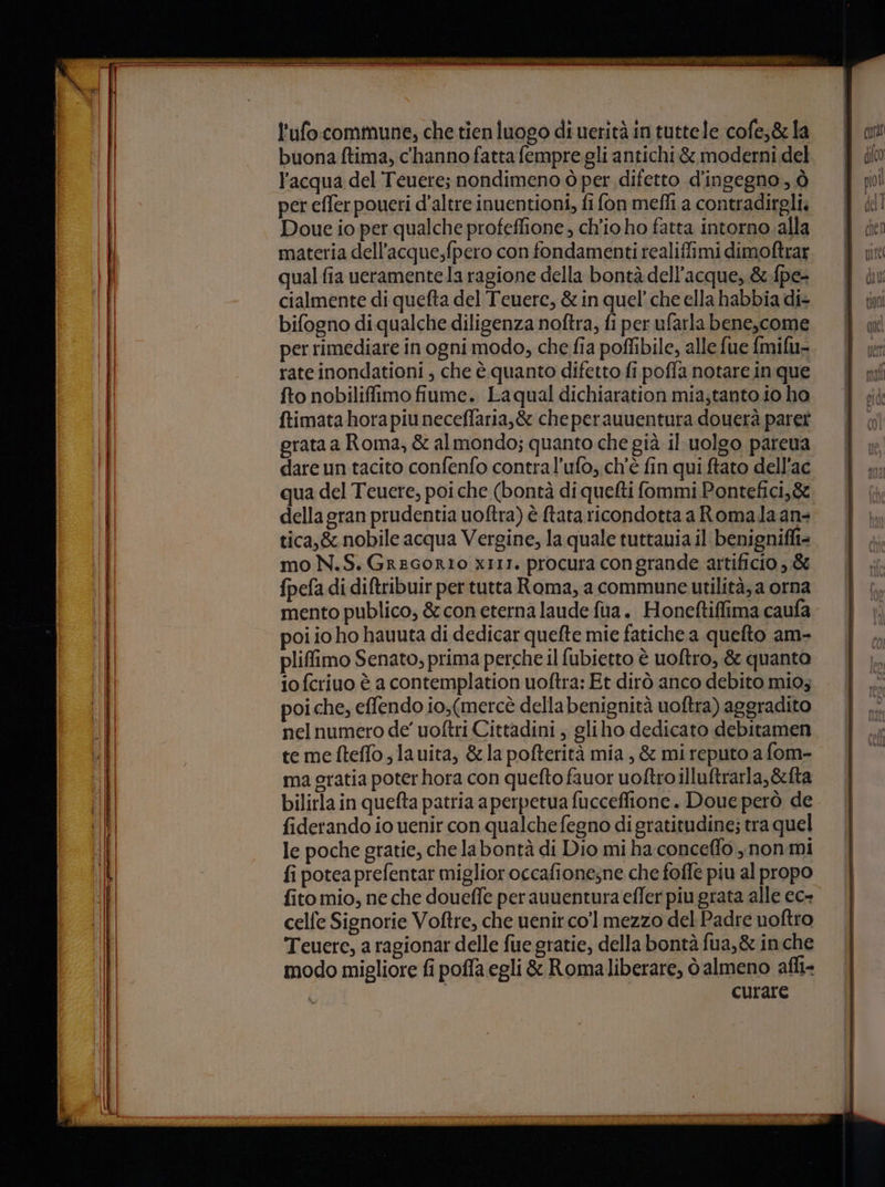 TAR TT I RA MDTIPMALAO II SIVE LASIELINTE NIZZA NES BIN CI Depr l'ufocommune, che tienluogo di ueritàintuttele cofe,gla | an | buona ftima, c'hanno fattafempre gli antichi &amp; moderni del. l’acqua del Tenere; nondimeno ò per difetto d'ingegno, ò per effer poueri d'altre inuentioni, fi fon mefli a contradirgli. | | di! Doue io per qualche profeffione, ch'io ho fatta intorno.alla = Y del | materia dell’acque,fpero con fondamenti realiffimi dimoftrar | nite | qual fia ueramentela ragione della bontàdell’acque,&amp;fpe- | cialmente di quefta del Teuere, &amp;inquel’cheellahabbiadi+ È ini bifogno di qualche diligenza noftra, fi per ufarlabene,come &amp; wu per rimediare in ogni modo, che fia poffibile, allefue fmifu-. Y wr rate inondationi, che è quanto difetto fipoffa notareinque | nf fto nobiliffimo fiume. Laqual dichiaration mia;tantoioho. | ; ftimata hora piu neceffaria,&amp; cheperauuentura douerà paret grata a Roma, &amp; almondo; quanto che già il-uolgo pareua. | dare un tacito confenfo contral’ufo, ch'è fin qui ftato dell'ac | qua del Teuere, poiche (bontà di quefti fommi Pontefici,&amp;. della gran prudentia uoftra) è ftata ricondotta a Romala an tica,&amp; nobile acqua Vergine, la quale tuttauia il benignifit= mo N.S. GreGoRIO XIII. procura congrande artificio &amp; fpefa di diftribuir per tutta Roma, a commune utilità; a orna mento publico, &amp; con eterna laude fia. Honeftiffima caufa poi io ho hauuta di dedicar quefte mie fatiche a queto am- pliffimo Senato, prima perche il fubietto è uoftro, &amp; quanto iofcriuo è a contemplation uoftra: Et dirò anco debito mio; poi che, effendo io,(mercè della benignità uoftra) aggradito nel numero de’ uoftri Cittadini, gliho dedicato debitamen te me fteffo ; lauita, &amp;la pofterità mia, &amp; mi reputo a fom- ma gratia poter hora con quefto fauor uoftro illuftrarla,&amp;fta bilirla in quefta patria a perpetua fucceflione. Doue però de fiderando io uenir con qualche fegno di gratitudine; tra quel le poche gratie, che labontà di Dio mi ha-conceffo , non mi fi poteaprefentar miglior occafionesne che foffe piu al propo fito mio, ne che doueffe perauuentura effer piu grata alle ec- celfe Signorie Voftre, che uenircol mezzo del Padre uoftro Teuere, a ragionar delle fue gratie, della bontà fua,&amp; in che modo migliore fi poffa egli &amp; Romaliberare, dalmeno afli- curare